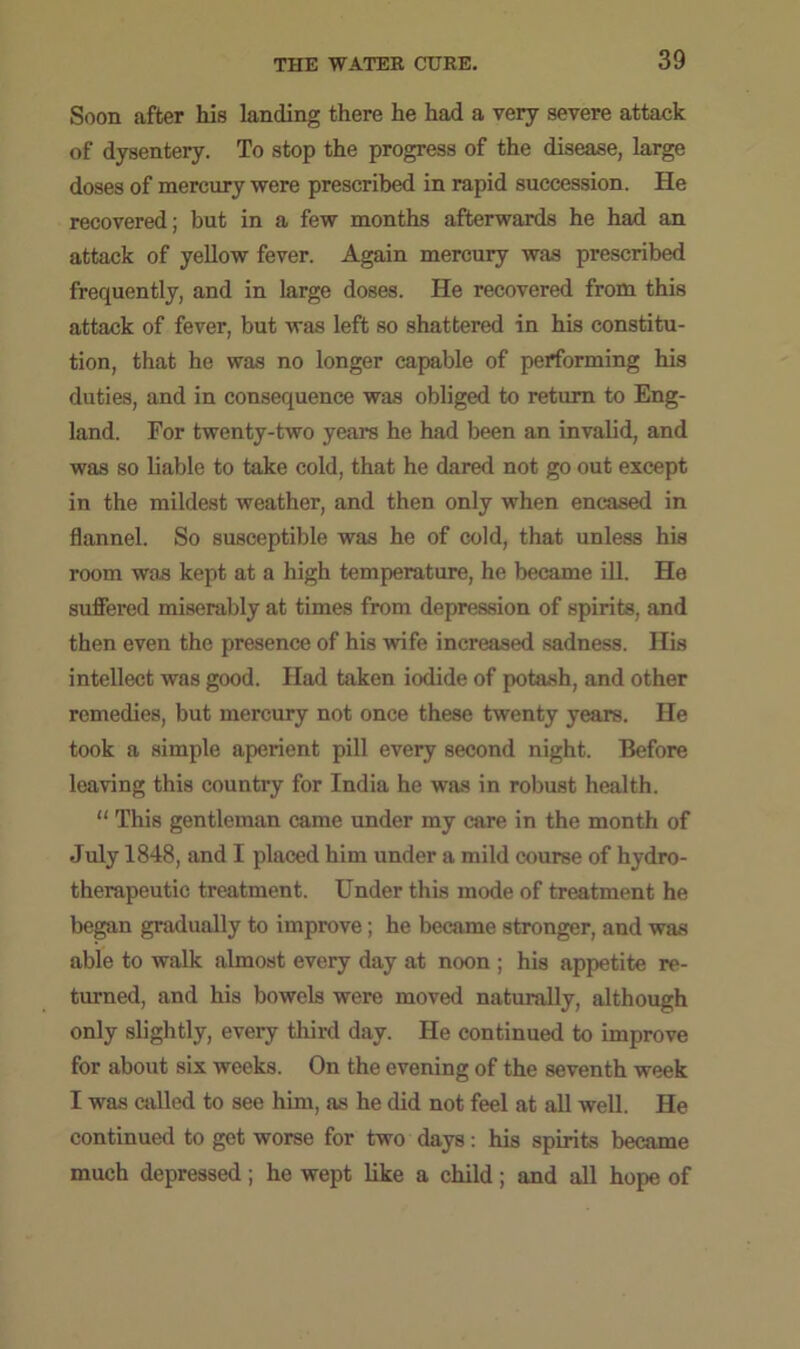 Soon after his landing there he had a very severe attack of dysentery. To stop the progress of the disease, large doses of mercury were prescribed in rapid succession. He recovered; but in a few months afterwards he had an attack of yellow fever. Again mercury was prescribed frequently, and in large doses. He recovered from this attack of fever, but was left so shattered in his constitu- tion, that he was no longer capable of performing his duties, and in consequence was obliged to return to Eng- land. For twenty-two years he had been an invalid, and was so liable to take cold, that he dared not go out except in the mildest weather, and then only when encased in flannel. So susceptible was he of cold, that unless his room was kept at a high temperature, he became ill. He suffered miserably at times from depression of spirits, and then even the presence of his wife increased sadness. His intellect was good. Had taken iodide of potash, and other remedies, but mercury not once these twenty years. He took a simple aperient pill every second night. Before leaving this country for India he was in robust health. “ This gentleman came under my care in the month of July 1848, and I placed him under a mild course of hydro- therapeutic treatment. Under this mode of treatment he began gradually to improve; he became stronger, and was able to walk almost every day at noon ; his appetite re- turned, and his bowels were moved naturally, although only slightly, every third day. He continued to improve for about six weeks. On the evening of the seventh week I was called to see him, as he did not feel at all well. He continued to get worse for two days: his spirits became much depressed ; he wept like a child ; and all hope of