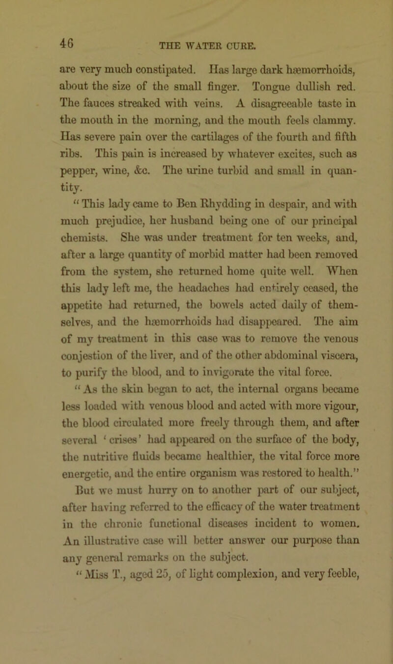 4G are very much constipated. Has large dark haemorrhoids, about the size of the small finger. Tongue dullish red. The fauces streaked with veins. A disagreeable taste in the mouth in the morning, and the mouth feels clammy. Has severe pain over the cartilages of the fourth and fifth ribs. This pain is increased by whatever excites, such as pepper, wine, &c. The mine turbid and small in quan- tity. “ This lady came to Ben Rhydding in despair, and with much prejudice, her husband being one of our principal chemists. She was under treatment for ten weeks, and, after a large quantity of morbid matter had been removed from the system, she returned home quite well. When this lady left me, the headaches had entirely ceased, the appetite had returned, the bowels acted daily of them- selves, and the haemorrhoids had disappeared. The aim of my treatment in this case was to remove the venous conjestion of the liver, and of the other abdominal viscera, to purify the blood, and to invigorate the vital force. “ As the skin began to act, the internal organs became less loaded with venous blood and acted with more vigour, the blood circulated more freely through them, and after several ‘ crises ’ had appeared on the surface of the body, the nutritive fluids became healthier, the vital force more energetic, and the entire organism was restored to health.” But we must hurry on to another part of our subject, after having referred to the efficacy of the water treatment in the chronic functional diseases incident to women. An illustrative case will better answer our purpose than any general remarks on the subject. “ Miss T., aged 25, of light complexion, and very feeble,