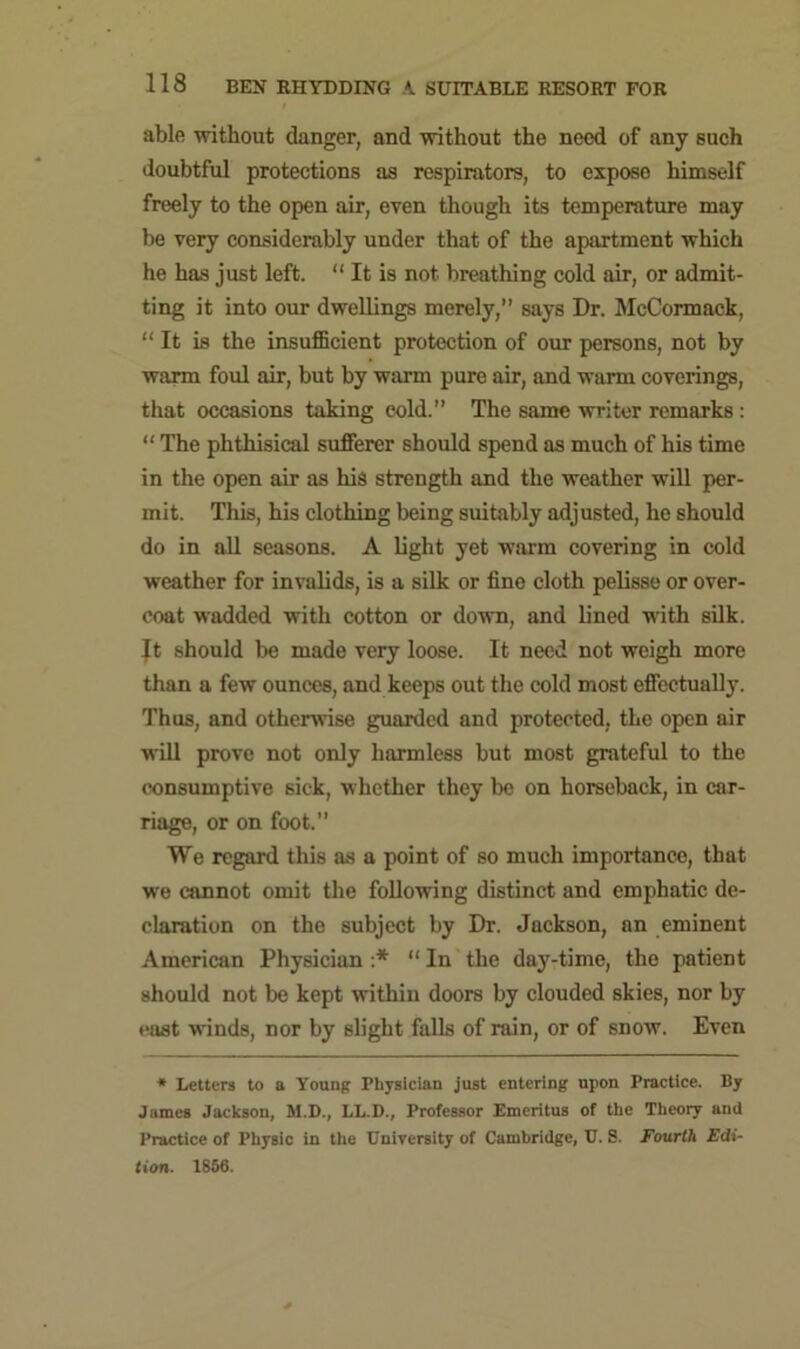 able without danger, and without the need of any such doubtful protections as respirators, to expose himself freely to the open air, even though its temperature may be very considerably under that of the apartment which he has just left. “ It is not breathing cold air, or admit- ting it into our dwellings merely,” says Dr. McCormack, “ It is the insufficient protection of our persons, not by warm foul air, but by warm pure air, and warm coverings, that occasions taking cold. The same writer remarks : “ The phthisical sufferer should spend as much of his time in the open air as his strength and the weather will per- mit. This, his clothing being suitably adjusted, he should do in all seasons. A light yet warm covering in cold weather for invalids, is a silk or fine cloth pelisse or over- coat wadded with cotton or down, and lined with silk, jt should be made very loose. It need not weigh more than a few ounces, and keeps out the cold most effectually. Thus, and otherwise guarded and protected, the open air will prove not only harmless but most grateful to the consumptive sick, whether they be on horseback, in car- riage, or on foot.” We regard this as a point of so much importance, that we cannot omit the following distinct and emphatic de- claration on the subject by Dr. Jackson, an eminent American Physician :* “ In the day-time, the patient should not be kept within doors by clouded skies, nor by east winds, nor by slight falls of rain, or of snow. Even * Letters to a Young Physician just entering upon Practice. By James Jackson, M.D., LL.D., Professor Emeritus of the Theory and Practice of Physic in the University of Cambridge, U. 8. Fourth Edi- tion. 1856.