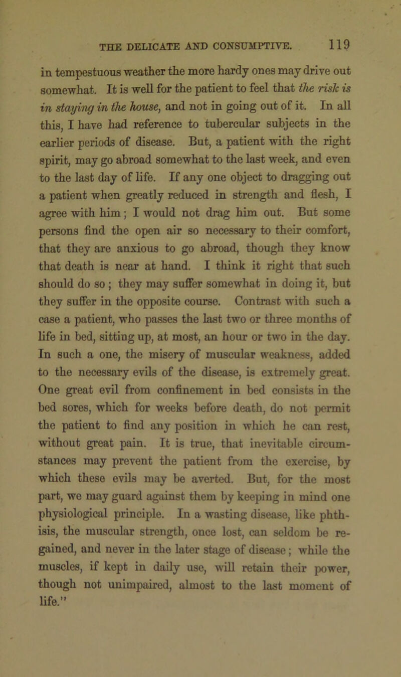 in tempestuous weather the more hardy ones may drive out somewhat. It is well for the patient to feel that the risk is in staying in the house, and not in going out of it. In all this, I have had reference to tubercular subjects in the earlier periods of disease. But, a patient with the right spirit, may go abroad somewhat to the last week, and even to the last day of life. If any one object to dragging out a patient when greatly reduced in strength and flesh, I agree with him; I would not drag him out. But some persons find the open air so necessary to their comfort, that they are anxious to go abroad, though they know that death is near at hand. I think it right that such should do so ; they may suffer somewhat in doing it, but they suffer in the opposite course. Contrast with such a case a patient, who passes the last two or three months of life in bed, sitting up, at most, an hour or two in the day. In such a one, the misery of muscular weakness, added to the necessary evils of the disease, is extremely great. One great evil from confinement in bed consists in the bed sores, which for weeks before death, do not permit the patient to find any position in which he can rest, without great pain. It is true, that inevitable circum- stances may prevent the patient from the exercise, by which these evils may be averted. But, for the most part, we may guard against them by keeping in mind one physiological principle. In a wasting disease, like phth- isis, the muscular strength, once lost, can seldom be re- gained, and never in the later stage of disease; while the muscles, if kept in daily use, will retain their power, though not unimpaired, almost to the last moment of life.