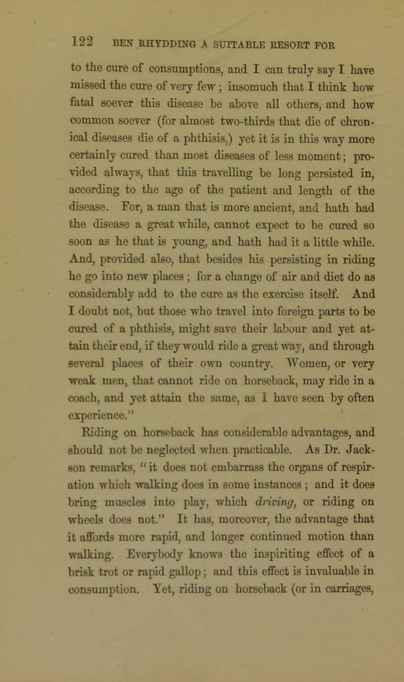 to the cure of consumptions, and I can truly say I have missed the cure of very few ; insomuch that I think how fatal soever this disease be above all others, and how common soever (for almost two-thirds that die of chron- ical diseases die of a phthisis.) yet it is in this way more certainly cured than most diseases of less moment; pro- vided always, that this travelling be long persisted in, according to the age of the patient and length of the disease. For, a man that is more ancient, and hath had the disease a great while, cannot expect to be cured so soon as he that is young, and hath had it a little while. And, provided also, that besides his persisting in riding he go into new places ; for a change of air and diet do as considerably add to the cure as the exercise itself. And I doubt not, but those who travel into foreign parts to bo cured of a phthisis, might save them labour and yet at- tain their end, if they would ride a great way, and through several places of their own country. Women, or very weak men, that cannot ride on horseback, may ride in a coach, and yet attain the same, as 1 have seen by often experience.” Riding on horseback has considerable advantages, and should not be neglected when practicable. As Dr. Jack- son remarks, “ it does not embarrass the organs of respir- ation which walking does in some instances ; and it does bring muscles into play, which driving, or riding on wheels does not.” It has, moreover, the advantage that it affords more rapid, and longer continued motion than walking. Everybody knows the inspiriting effect of a brisk trot or rapid gallop; and this effect is invaluable in consumption. Yet, riding on horseback (or in carriages,