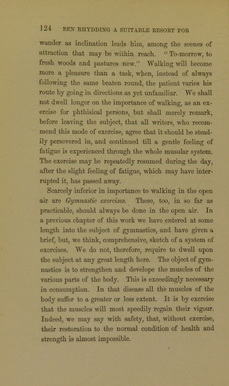 wander as inclination leads him, among the scenes of attraction that may be within reach. “ To-morrow, to fresh woods and pastures new. Walking will become more a pleasure than a task, when, instead of always following the same beaten round, the patient varies his route by going in directions as yet unfamiliar. We shall not dwell longer on the importance of walking, as an ex- ercise for phthisical persons, but shall merely remark, before leaving the subject, that all writers, who recom- mend this mode of exercise, agree that it should be stead- ily persevered in, and continued till a gentle feeling of fatigue is experienced through the whole musular system. The exercise may be repeatedly resumed during the day, after the slight feeling of fatigue, which may have inter- rupted it, has passed away. Scarcely inferior in importance to walking in the open air are Gymnastic exercises. These, too, in so far as practicable, should always be done in the open air. In a previous chapter of this work we have entered at some length into the subject of gymnastics, and have given a brief, but, we think, comprehensive, sketch of a system of exercises. We do not, therefore, require to dwell upon the subject at any great length here. The object of gym- nastics is to strengthen and develope the muscles of the various parts of the body. This is exceedingly necessary in consumption. In that disease all the muscles of the body suffer to a greater or less extent. It is by exercise that the muscles will most speedily regain their vigour. Indeed, we may say with safety, that, without exercise, their restoration to the normal condition of health and strength is almost impossible.