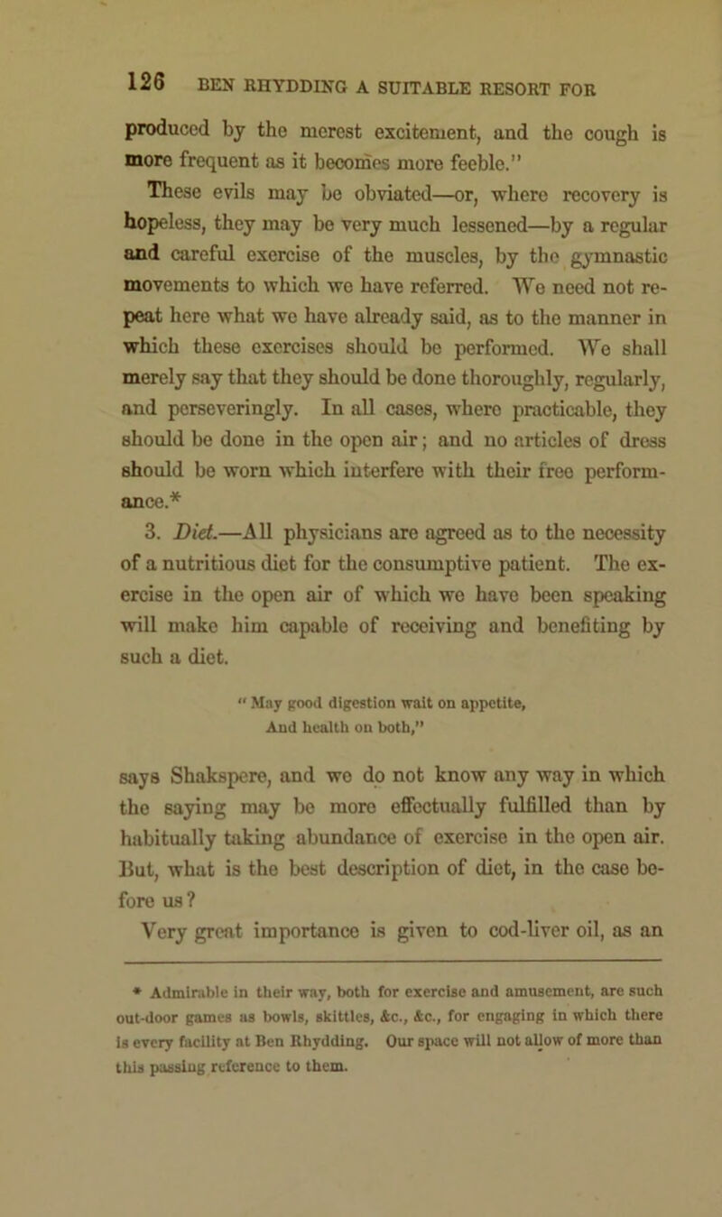 produced by the merest excitement, and the cough is more frequent as it becomes more feeble.” These evils may be obviated—or, where recovery is hopeless, they may bo very much lessened—by a regular and careful exercise of the muscles, by the gymnastic movements to which we have referred. We need not re- peat here what we have already said, as to the manner in which these exercises should be performed. We shall merely say that they should be done thoroughly, regularly, and perseveringly. In all cases, where practicable, they should be done in the open air; and no articles of dress should be worn which interfere with their free perform- ance.* 3. Did.—All physicians arc agreed as to the necessity of a nutritious diet for the consumptive patient. The ex- ercise in the open air of which we have been speaking will make him capable of receiving and benefiting by such a diet. “ May good digestion wait on appetite, And health on both,” says Shakspere, and wo do not know any way in which the saying may be more effectually fulfilled than by habitually taking abundance of exercise in the open air. But, what is the best description of diet, in the case be- fore us ? Very great importance is given to cod-liver oil, as an * Admirable in their wav, both for exercise and amusement, are such out-door games as bowls, skittles, 4c., 4c., for engaging in which there is every facility at Ben Rhydding. Our space will not allow of more than this passing reference to them.