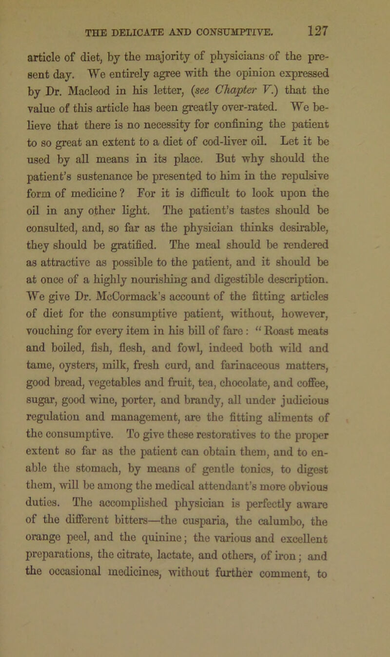 article of diet, by the majority of physicians of the pre- sent day. We entirely agree with the opinion expressed by Dr. Macleod in his letter, (see Chapter Y.) that the value of this article has been greatly over-rated. We be- lieve that there is no necessity for confining the patient to so great an extent to a diet of cod-liver oil. Let it be used by all means in its place. But why should the patient’s sustenance be presented to him in the repulsive form of medicine ? For it is difficult to look upon the oil in any other light. The patient’s tastes should be consulted, and, so far as the physician thinks desirable, they should be gratified. The meal should be rendered as attractive as possible to the patient, and it should be at once of a highly nourishing and digestible description. We give Dr. McCormack’s account of the fitting articles of diet for the consumptive patient, without, however, vouching for every item in his bill of fare : “ Roast meats and boiled, fish, flesh, and fowl, indeed both wild and tame, oysters, milk, fresh curd, and farinaceous matters, good bread, vegetables and fruit, tea, chocolate, and coffee, sugar, good wine, porter, and brandy, all under judicious regulation and management, are the fitting aliments of the consumptive. To give these restoratives to the proper extent so far as the patient can obtain them, and to en- able the stomach, by means of gentle tonics, to digest them, will be among the medical attendant’s more obvious duties. The accomplished physician is perfectly aware of the different bitters—the cusparia, the calumbo, the orange peel, and the quinine; the various and excellent preparations, the citrate, lactate, and others, of iron; and the occasional medicines, without further comment, to