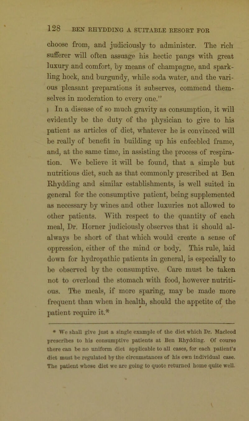 choose from, and judiciously to administer. The rich sufferer -will often assuage his hectic pangs with great luxury and comfort, by means of champagne, and spark- ling hock, and burgundy, while soda water, and the vari- ous pleasant preparations it subserves, commend them- selves in moderation to every one.” s In a disease of so much gravity as consumption, it will evidently be the duty of the physician to give to his patient as articles of diet, whatever ho is convinced will be really of benefit in building up his enfeebled frame, and, at the same time, in assisting the process of respira- tion. We believe it will be found, that a simple but nutritious diet, such as that commonly prescribed at Ben Rhydding and similar establishments, is well suited in general for the consumptive patient, being supplemented as necessary by wines and other luxuries not allowed to other patients. With respect to the quantity of each meal, Dr. Homer judiciously observes that it should al- always be short of that which would create a sense of oppression, either of the mind or body. This rule, laid down for hydropathic patients in general, is especially to be observed by the consumptive. Care must be taken not to overload the stomach with food, however nutriti- ous. Tiie meals, if more sparing, may be made more frequent than when in health, should the appetite of the patient require it* * We shall give just a single example of the diet which Dr. Macleod prescribes to his consumptive patients at Ben Rhydding. Of course there can be no uniform diet applicable to all cases, for each patient’s diet must be regulated by the circumstances of his own individual case. The patient whose diet we are going to quote returned home quite well.