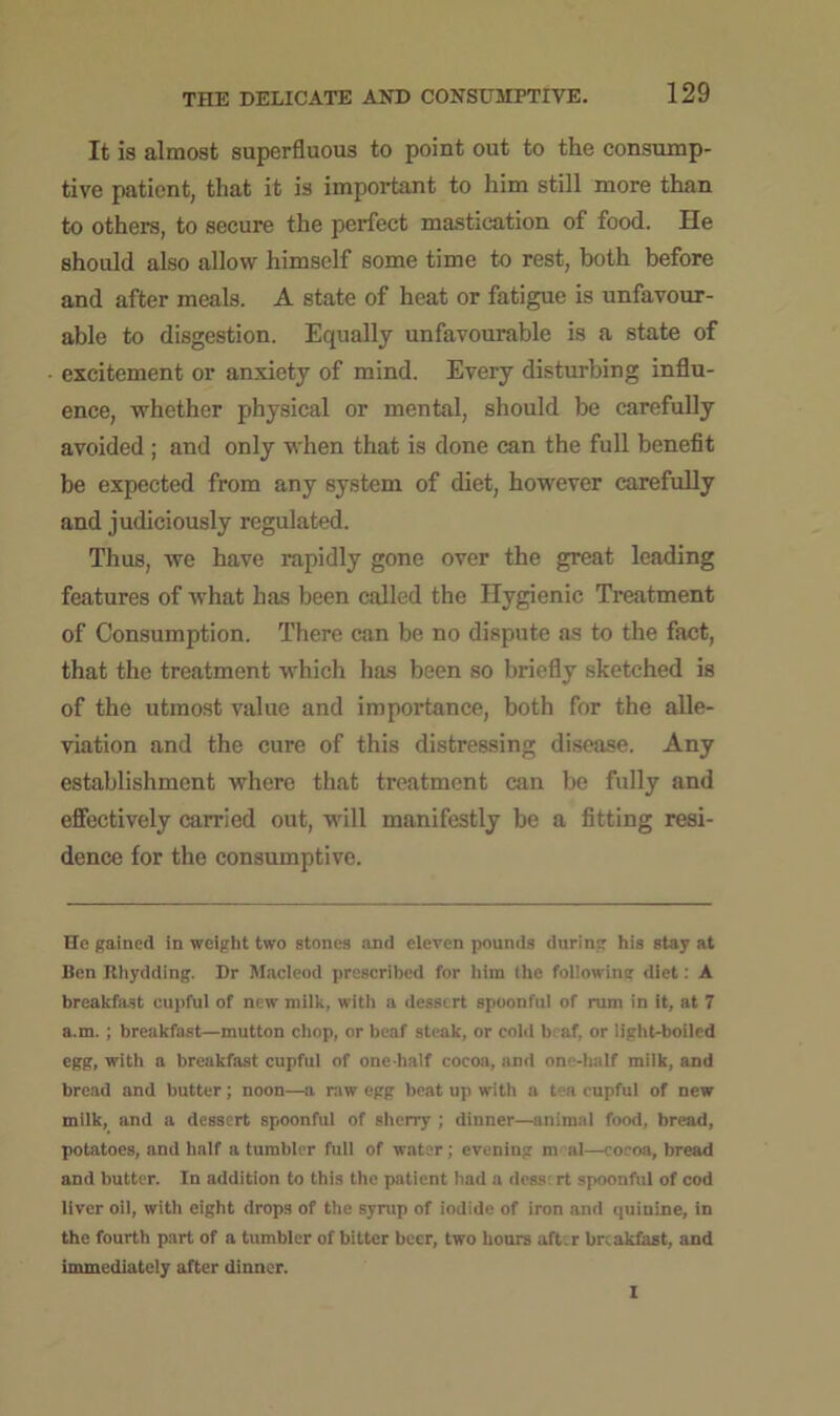 It is almost superfluous to point out to the consump- tive patient, that it is important to him still more than to others, to secure the perfect mastication of food. He should also allow himself some time to rest, both before and after meals. A state of heat or fatigue is unfavour- able to disgestion. Equally unfavourable is a state of excitement or anxiety of mind. Every disturbing influ- ence, whether physical or mental, should be carefully avoided ; and only when that is done can the full benefit be expected from any system of diet, however carefully and judiciously regulated. Thus, we have rapidly gone over the great leading features of what has been called the Hygienic Treatment of Consumption. There can be no dispute as to the fact, that the treatment which has been so briefly sketched is of the utmost value and importance, both for the alle- viation and the cure of this distressing disease. Any establishment where that treatment can be fully and effectively carried out, will manifestly be a fitting resi- dence for the consumptive. He gained in weight two stones and eleven pounds during his stay at Ben Rhydding. Dr Macleod prescribed for him the following diet: A breakfast eupful of new milk, with a dessert spoonful of rum in it, at 7 a.m. ; breakfast—mutton chop, or beaf steak, or cold bcaf, or light-boiled egg, with a breakfast cupful of one-half cocoa, and one-half milk, and bread and butter; noon—a raw egg beat up with a tea cupful of new milk, and a dessert spoonful of sherry ; dinner—animal food, bread, potatoes, and half a tumbler full of water; evening nv al—cocoa, bread and butter. In addition to this the patient had a dess: rt spoonful of cod liver oil, with eight drops of the syrup of iodide of iron and quinine, in the fourth part of a tumbler of bitter beer, two hours after breakfast, and immediately after dinner. I