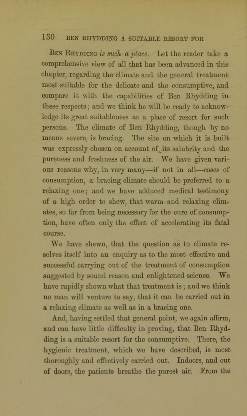 Ben Rhydding is such a place. Let the reader take a comprehensive view of all that has been advanced in this chapter, regarding the climate and the general treatment most suitable for the delicate and the consumptive, and compare it with the capabilities of Ben Rhydding in these respects; and we think he will be ready to acknow- ledge its great suitableness as a place of resort for such persons. The climate of Ben Rhydding, though by no means severe, is bracing. The site on which it is built was expressly chosen on account oft its salubrity and the pureness and freshness of the air. We have given vari- ous reasons why, in very many—if not in all—cases of consumption, a bracing climate should be preferred to a relaxing one; and we have adduced medical testimony of a high order to shew, that warm and relaxing clim- ates, so far from being necessary for the cure of consump- tion, have often only the effect of accelerating its fatal course. We have shewn, that the question as to climate re- solves itself into an enquiry as to the most effective and successful carrying out of the treatment of consumption suggested by sound reason and enlightened science. We have rapidly shown what that treatment is; and we think no man will venture to say, that it can be carried out in a relaxing climate as well as in a bracing one. And, having settled that general point, we again affirm, and can have little difficulty in proving, that Ben Rhyd- ding is a suitable resort for the consumptive. There, the hygienic treatment, which we have described, is most thoroughly and effectively carried out. Indoors, and out of doors, the patients breathe the purest air. From the