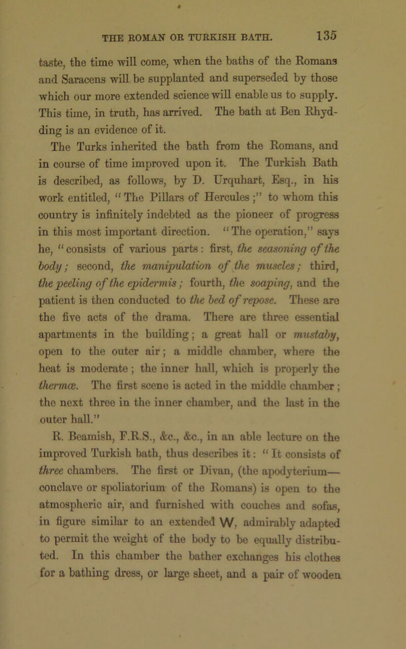 taste, the time will come, when the baths of the Romans and Saracens will be supplanted and superseded by those which our more extended science will enable us to supply. This time, in truth, has arrived. The bath at Ben Rhyd- ding is an evidence of it. The Turks inherited the bath from the Romans, and in course of time improved upon it. The Turkish Bath is described, as follows, by D. Urquhart, Esq., in his work entitled, “ The Pillars of Hercules to whom this country is infinitely indebted as the pioneer of progress in this most important direction. “The operation,” says he, “ consists of various parts: first, the seasoning of the body; second, the manipulation of the muscles; third, the peeling of the epiderm is; fourth, the soaping, and the patient is then conducted to the bed of repose. These are the five acts of the drama. There are three essential apartments in the building; a great hall or mustaby, open to the outer air; a middle chamber, where the heat is moderate ; the inner hall, which is properly the thermae. The first scene is acted in the middle chamber ; the next three in the inner chamber, and the last in the outer hall.” R. Beamish, F.R.S., &c., &c., in an able lecture on the improved Turkish bath, thus describes it: “ It consists of three chambers. The first or Divan, (the apodyterium— conclave or spoliatorium of the Romans) is open to the atmospheric air, and furnished with couches and sofas, in figure similar to an extended W, admirably adapted to permit the weight of the body to be equally distribu- ted. In this chamber the bather exchanges his clothes for a bathing dress, or large sheet, and a pair of wooden