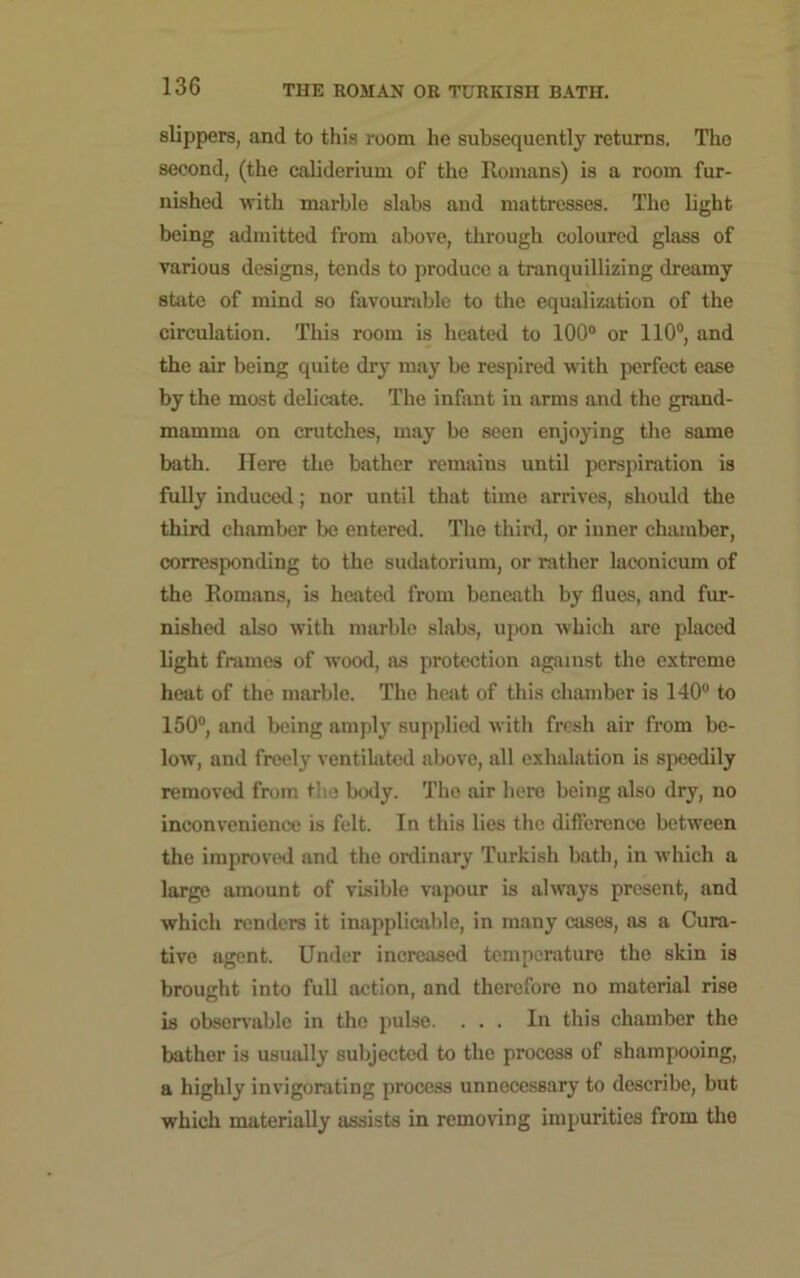 slippers, and to this room he subsequently returns. The second, (the caliderium of the Romans) is a room fur- nished with marble slabs and mattresses. The light being admitted from above, through coloured glass of various designs, tends to produce a tranquillizing dreamy state of mind so favourable to the equalization of the circulation. This room is heated to 100° or 110°, and the air being quite dry may be respired with perfect ease by the most delicate. The infant in arms and the grand- mamma on crutches, may be seen enjoying the same bath. Here the bather remains until perspiration is fully induced; nor until that time arrives, should the third chamber be entered. The third, or inner chamber, corresponding to the sudatorium, or rather laconicum of the Romans, is heated from beneath by flues, and fur- nished also with marble slabs, upon which are placed light frames of wood, as protection against the extreme heat of the marble. The heat of this chamber is 140° to 150°, and being amply supplied with fresh air from be- low, and freely ventilated above, all exhalation is speedily removed from the body. The air here being also dry, no inconvenience is felt. In this lies the difference between the improved and the ordinary Turkish bath, in which a large amount of visible vapour is always present, and which renders it inapplicable, in many cases, as a Cura- tive agent. Under increased temperature the skin is brought into full action, and therefore no material rise is observable in the pulse. ... In this chamber the bather is usually subjected to the process of shampooing, a highly invigorating process unnecessary to describe, but which materially assists in removing impurities from the