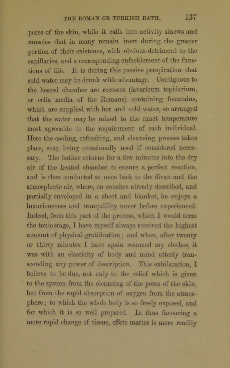 pores of the skin, while it calls into activity sinews and muscles that in many remain inert during the greater portion of their existence, with obvious detriment to the capillaries, and a corresponding enfeeblement of the func- tions of life. It is during this passive perspiration that cold water may be drunk with advantage. Contiguous to the heated chamber are recesses (lavaricum tepidarium, or cella media of the Romans) containing fountains, which are supplied with hot and cold water, so arranged that the water may be mixed to the exact temperature most agreeable to the requirement of each individual. Here the cooling, refreshing, and cleansing process takes place, soap being occasionally used if considered neces- sary. The bather returns for a few minutes into the dry air of the heated chamber to ensure a perfect reaction, and is then conducted at once back to the divan and the atmospheric air, where, on couches already described, and partially enveloped in a sheet and blanket, he enjoys a luxuriousness and tranquillity never before experienced. Indeed, from this part of the process, which I would term the tonic stage, I have myself always received the highest amount of physical gratification ; and when, after twenty or thirty minutes I have again resumed my clothes, it was with an elasticity of body and mind utterly tran- scending any power of description. This exhilaration, I believe to be due, not only to the relief which is given to the system from the cleansing of the pores of the skin, but from the rapid absorption of oxygen from the atmos- phere ; to which the whole body is so freely exposed, and for which it is so well prepared. In thus favouring a more rapid change of tissue, effete matter is more readily