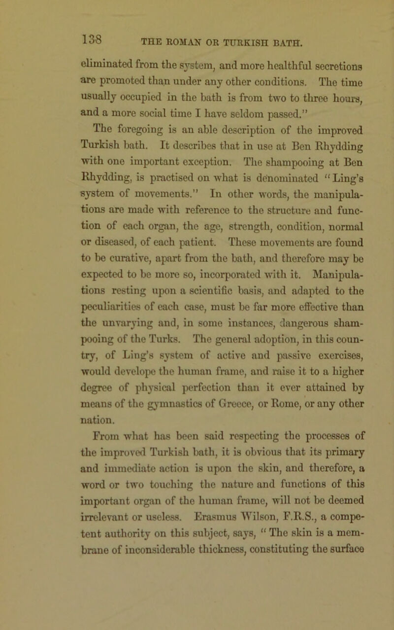 eliminated from the system, and more healthful secretions are promoted than under any other conditions. The time usually occupied in the bath is from two to three hours, and a more social time I have seldom passed.” The foregoing is an able description of the improved Turkish bath. It describes that in use at Ben Rhydding with one important exception. The shampooing at Ben Rhydding, is practised on what is denominated “ Ling’s system of movements.” In other words, the manipula- tions are made with reference to the structure and func- tion of each organ, the age, strength, condition, normal or diseased, of each patient. These movements are found to be curative, apart from the bath, and therefore may be expected to be more so, incorporated with it. Manipula- tions resting upon a scientific basis, and adapted to the peculiarities of each case, must be far more effective than the unvarying and, in some instances, dangerous sham- pooing of the Turks. The general adoption, in this coun- try, of Ling’s system of active and passive exercises, would develope the human frame, and raise it to a higher degree of physical perfection than it ever attained by means of the gymnastics of Greece, or Rome, or any other nation. From what has been said respecting the processes of the improved Turkish bath, it is obvious that its primary and immediate action is upon the skin, and therefore, a word or two touching the nature and functions of this important organ of the human frame, will not be deemed irrelevant or useless. Erasmus Wilson, F.R.S., a compe- tent authority on this subject, says, “ The skin is a mem- brane of inconsiderable thickness, constituting the surface