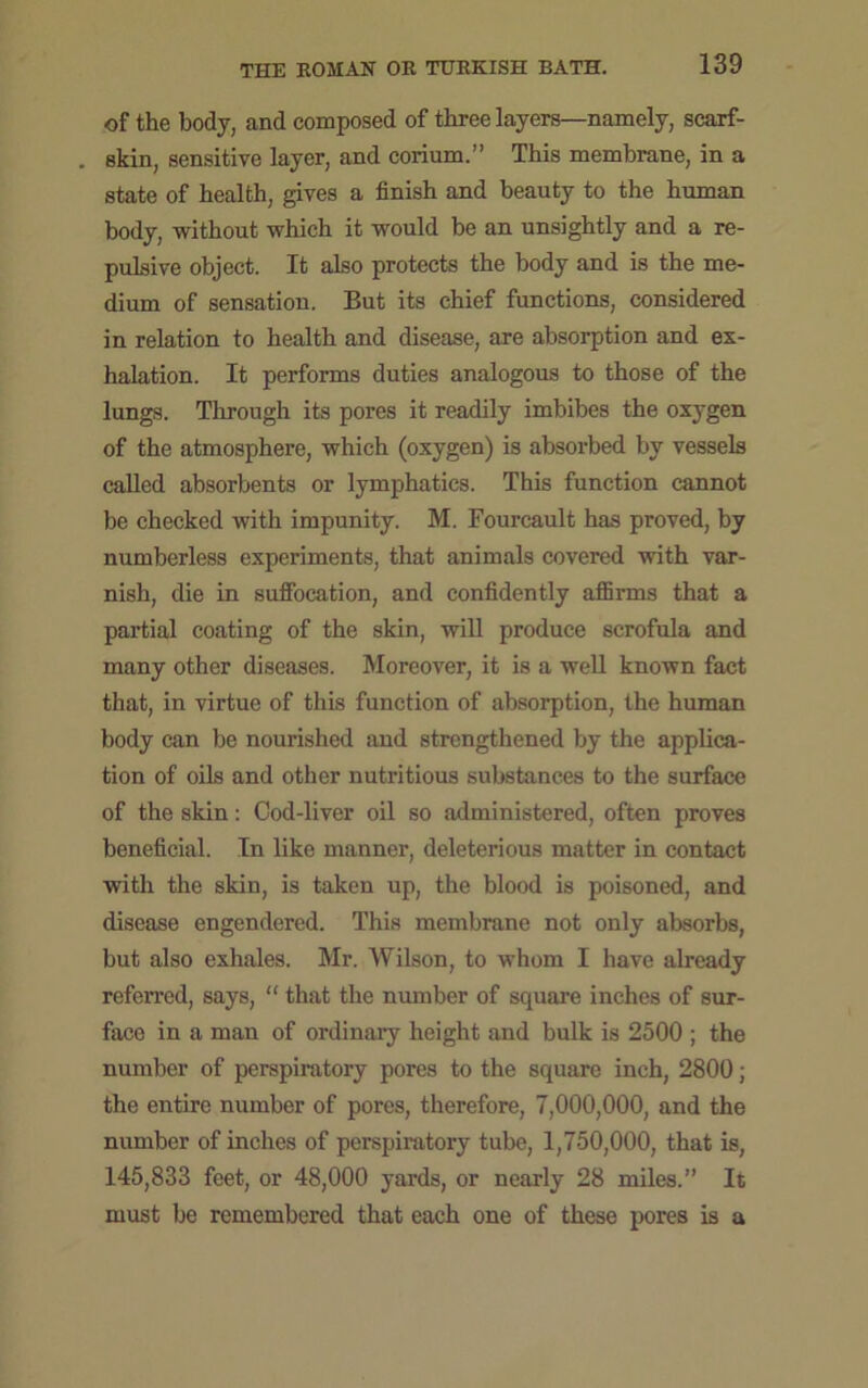 of the body, and composed of three layers—namely, scarf- skin, sensitive layer, and corium.” This membrane, in a state of health, gives a finish and beauty to the human body, without which it would be an unsightly and a re- pulsive object. It also protects the body and is the me- dium of sensation. But its chief functions, considered in relation to health and disease, are absorption and ex- halation. It performs duties analogous to those of the lungs. Through its pores it readily imbibes the oxygen of the atmosphere, which (oxygen) is absorbed by vessels called absorbents or lymphatics. This function cannot be checked with impunity. M. Fourcault has proved, by numberless experiments, that animals covered with var- nish, die in suffocation, and confidently affirms that a partial coating of the skin, will produce scrofula and many other diseases. Moreover, it is a well known fact that, in virtue of this function of absorption, the human body can be nourished and strengthened by the applica- tion of oils and other nutritious substances to the surface of the skin: Cod-liver oil so administered, often proves beneficial. In like manner, deleterious matter in contact with the skin, is taken up, the blood is poisoned, and disease engendered. This membrane not only absorbs, but also exhales. Mr. Wilson, to whom I have already referred, says, “ that the number of square inches of sur- face in a man of ordinary height and bulk is 2500 ; the number of perspiratory pores to the square inch, 2800; the entire number of pores, therefore, 7,000,000, and the number of inches of perspiratory tube, 1,750,000, that is, 145,833 feet, or 48,000 yards, or nearly 28 miles.” It must be remembered that each one of these pores is a