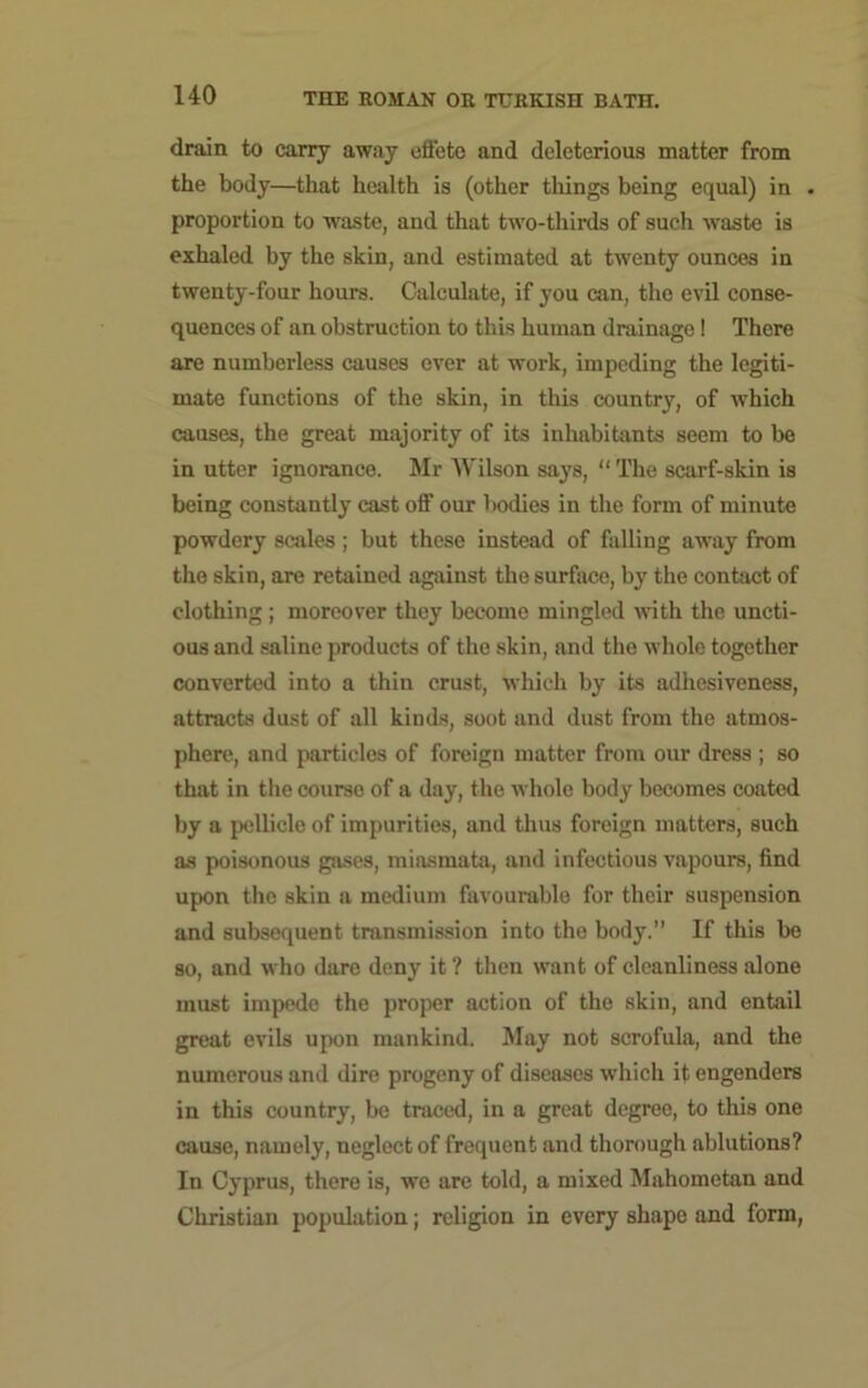 drain to carry away efl'ete and deleterious matter from the body—that health is (other things being equal) in . proportion to waste, and that two-thirds of such waste is exhaled by the skin, and estimated at twenty ounces in twenty-four hours. Calculate, if you am, the evil conse- quences of an obstruction to this human drainage! There are numberless causes ever at work, impeding the legiti- mate functions of the skin, in this country, of which causes, the great majority of its inhabitants seem to be in utter ignorance. Mr Wilson says, “ The scarf-skin is being constantly cast off our bodies in the form of minute powdery scales; but these instead of falling away from the skin, are retained against the surface, by the contact of clothing ; moreover they become mingled with the uncti- ous and saline products of the skin, and the whole together converted into a thin crust, which by its adhesiveness, attracts dust of all kinds, soot and dust from the atmos- phere, and particles of foreign matter from our dress ; so that in the course of a day, the whole body becomes coated by a pellicle of impurities, and thus foreign matters, such as poisonous gases, miasmata, and infectious vapours, find upon the skin a medium favourable for their suspension and subsequent transmission into the body.” If this be so, and who dare deny it ? then want of cleanliness alone must impede the proper action of the skin, and entail great evils upon mankind. May not scrofula, and the numerous and dire progeny of diseases which it engenders in this country, be traced, in a great degree, to this one cause, namely, neglect of frequent and thorough ablutions? In Cyprus, there is, we are told, a mixed Mahometan and Christian population; religion in every shape and form,