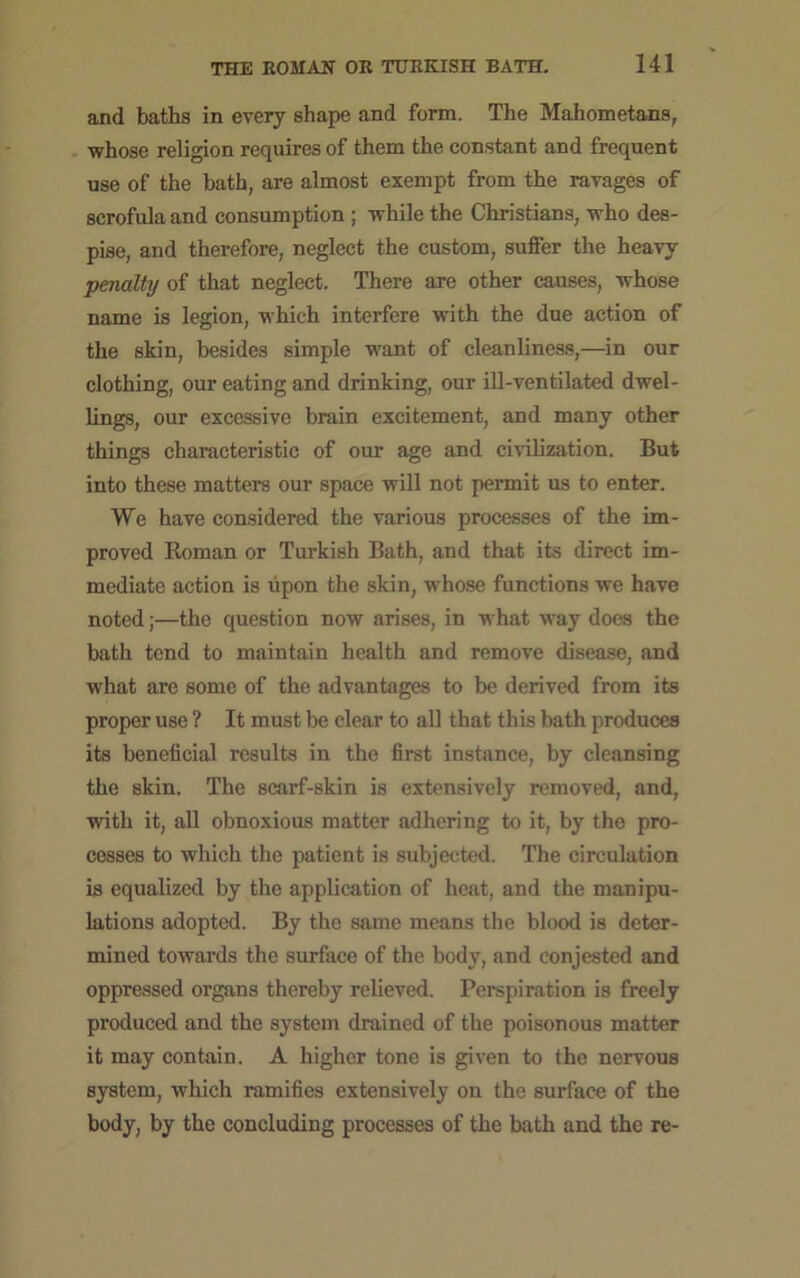 and baths in every shape and form. The Mahometans, whose religion requires of them the constant and frequent use of the bath, are almost exempt from the ravages of scrofula and consumption ; while the Christians, who des- pise, and therefore, neglect the custom, suffer the heavy penalty of that neglect. There are other causes, whose name is legion, which interfere with the due action of the skin, besides simple want of cleanliness,—in our clothing, our eating and drinking, our ill-ventilated dwel- lings, our excessive brain excitement, and many other things characteristic of our age and civilization. But into these matters our space will not permit us to enter. We have considered the various processes of the im- proved Homan or Turkish Bath, and that its direct im- mediate action is upon the skin, whose functions we have noted;—the question now arises, in what way does the bath tend to maintain health and remove disease, and what are some of the advantages to be derived from its proper use ? It must be clear to all that this bath produces its beneficial results in the first instance, by cleansing the skin. The scarf-skin is extensively removed, and, with it, all obnoxious matter adhering to it, by the pro- cesses to which the patient is subjected. The circulation is equalized by the application of heat, and the manipu- lations adopted. By the same means the blood is deter- mined towards the surface of the body, and conjested and oppressed organs thereby relieved. Perspiration is freely produced and the system drained of the poisonous matter it may contain. A higher tone is given to the nervous system, which ramifies extensively on the surface of the body, by the concluding processes of the bath and the re-