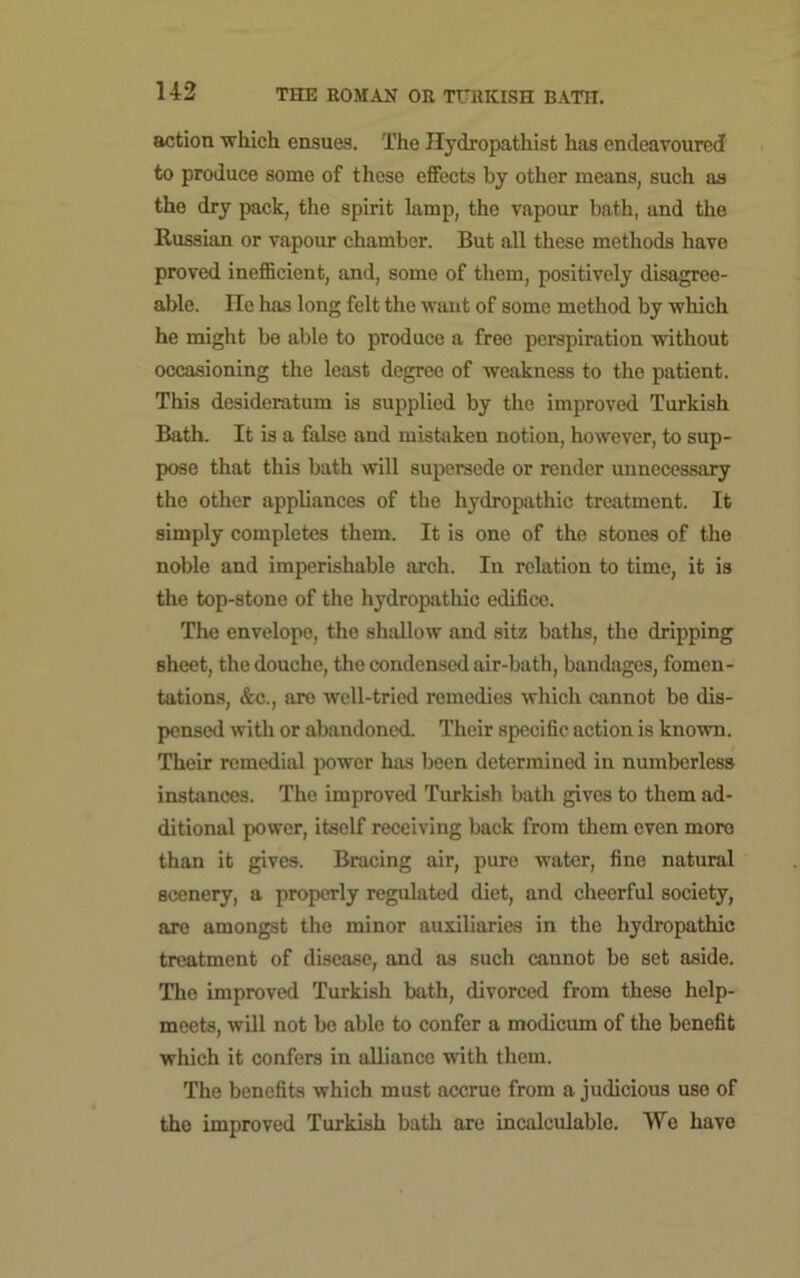 action which ensues. The Hydropathist has endeavoured to produce some of these effects by other means, such as the dry pack, the spirit lamp, the vapour bath, and the Russian or vapour chamber. But all these methods have proved inefficient, and, some of them, positively disagree- able. He has long felt the want of some method by which he might be able to produce a free perspiration without occasioning the least degree of weakness to the patient. This desideratum is supplied by the improved Turkish Bath. It is a false and mistaken notion, however, to sup- pose that this bath will supersede or render unnecessary the other appliances of the hydropathic treatment. It simply completes them. It is one of the stones of the noble and imperishable arch. In relation to time, it is the top-stone of the hydropathic edifico. The envelope, the shallow and sitz baths, the dripping sheet, the douche, the condensed air-bath, bandages, fomen- tations, &c., are well-tried remedies which cannot be dis- pensed with or abandoned. Their specific action is known. Their remedial power has been determined in numberless instances. The improved Turkish bath gives to them ad- ditional power, itself receiving back from them even more than it gives. Bracing air, pure water, fine natural scenery, a properly regulated diet, and cheerful society, are amongst the minor auxiliaries in the hydropathic treatment of disease, and as such cannot be set aside. The improved Turkish bath, divorced from these help- meets, will not be able to confer a modicum of the benefit which it confers in alliance with them. The benefits which must accrue from a judicious use of the improved Turkish bath are incalculable. We have