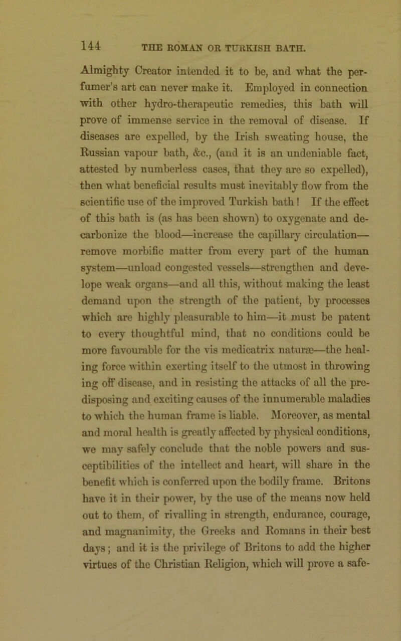 Almighty Creator intended it to be, and what the per- fumer’s art can never make it. Employed in connection with other hydro-therapeutic remedies, this bath will prove of immense service in the removal of disease. If diseases are expelled, by the Irish sweating house, the Russian vapour bath, &c., (and it is an undeniable fact, attested by numberless cases, that they are so expelled), then what beneficial results must inevitably flow from the scientific use of the improved Turkish bath! If the effect of this bath is (as has been shown) to oxygenate and de- carbonize the blood—increase the capillary circulation— remove morbific matter from every part of the human system—unload congested vessels—strengthen and deve- lope weak organs—and all this, without making the least demand upon the strength of the patient, by processes which are highly pleasurable to him—it must be patent to every thoughtful mind, that no conditions could be more favourable for the vis medicatrix naturae—the heal- ing force within exerting itself to the utmost in throwing ing off disease, and in resisting the attacks of all the pre- disposing and exciting causes of the innumerable maladies to which the human frame is liable. Moreover, as mental and moral health is greatly affected by physical conditions, we may safely conclude that the noble powers and sus- ceptibilities of the intellect and heart, will share in the benefit which is conferred upon the bodily frame. Britons have it in their power, by the use of the means now held out to them, of rivalling in strength, endurance, courage, and magnanimity, the Greeks and Romans in their best days; and it is the privilege of Britons to add the higher virtues of the Christian Religion, which will prove a safe-