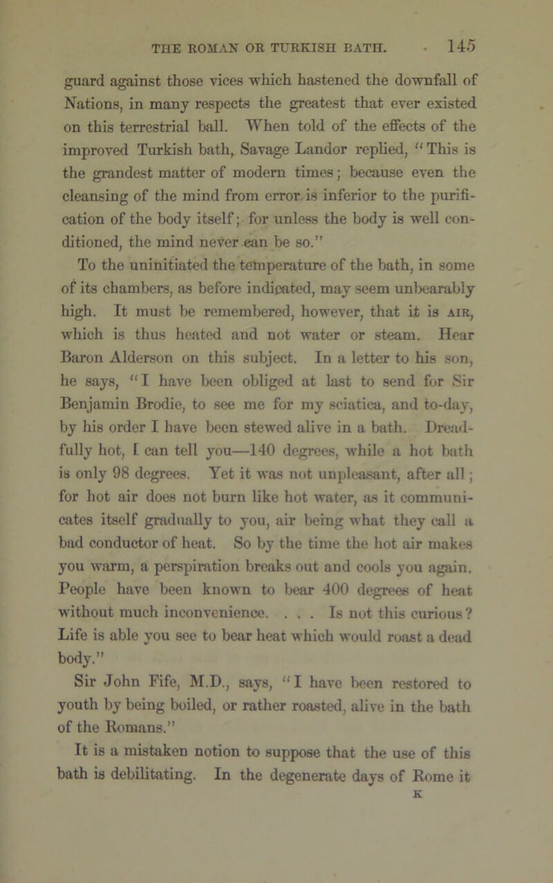 guard against those vices which hastened the downfall of Nations, in many respects the greatest that ever existed on this terrestrial ball. When told of the effects of the improved Turkish bath, Savage Landor replied, “ This is the grandest matter of modern times; because even the cleansing of the mind from error is inferior to the purifi- cation of the body itself; for unless the body is well con- ditioned, the mind never can be so.” To the uninitiated the temperature of the bath, in some of its chambers, as before indicated, may seem unbearably high. It must be remembered, however, that it is air, which is thus heated and not water or steam. Hear Baron Alderson on this subject. In a letter to his son, he says, “I have been obliged at last to send for Sir Benjamin Brodie, to see me for my sciatica, and to-day, by his order I have been stewed alive in a bath. Dread- fully hot, I can tell you—140 degrees, while a hot bath is only 98 degrees. Yet it was not unpleasant, after all; for hot air does not burn like hot water, as it communi- cates itself gradually to you, air being what they call a bad conductor of heat. So by the time the hot air makes you warm, a perspiration breaks out and cools you again. People have been known to bear 400 degrees of heat without much inconvenience. ... Is not this curious ? Life is able you see to bear heat which would roast a dead body.” Sir John Fife, M.D., says, “I have been restored to youth by being boiled, or rather roasted, alive in the bath of the Romans.” It is a mistaken notion to suppose that the use of this bath is debilitating. In the degenerate days of Rome it K