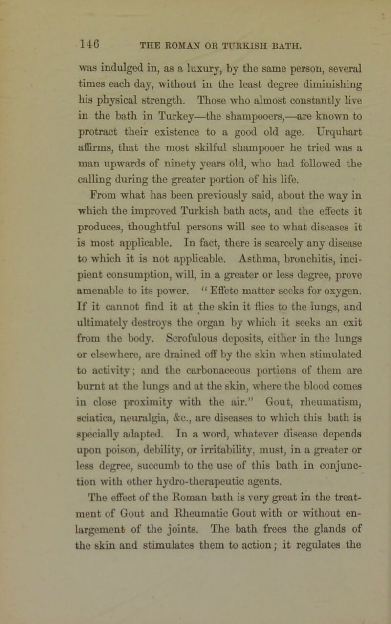 was indulged in, as a luxury, by the same person, several times eaeh day, without in the least degree diminishing his physical strength. Those who almost constantly live in the bath in Turkey—the shampooers,—are known to protract their existence to a good old age. Urquhart affirms, that the most skilful shampooer he tried was a man upwards of ninety years old, who had followed the calling during the greater portion of his life. From what has been previously said, about the way in which the improved Turkish bath acts, and the effects it produces, thoughtful persons will see to what diseases it is most applicable. In fact, there is scarcely any disease to which it is not applicable. Asthma, bronchitis, inci- pient consumption, will, in a greater or less degree, prove amenable to its power. “ Effete matter seeks for oxygen. If it cannot find it at the skin it flies to the lungs, and ultimately destroys the organ by which it seeks an exit from the body. Scrofulous deposits, either in the lungs or elsewhere, are drained off by the skin when stimulated to activity; and the carbonaceous portions of them are burnt at the lungs and at the skin, where the blood comes in close proximity with the air.” Gout, rheumatism, sciatica, neuralgia, &c., are diseases to which this bath is specially adapted. In a word, whatever disease depends upon poison, debility, or irritability, must, in a greater or less degree, succumb to the use of this bath in conjunc- tion with other hydro-therapeutic agents. The effect of the Roman bath is very great in the treat- ment of Gout and Rheumatic Gout with or without en- largement of the joints. The bath frees the glands of the skin and stimulates them to action; it regulates the