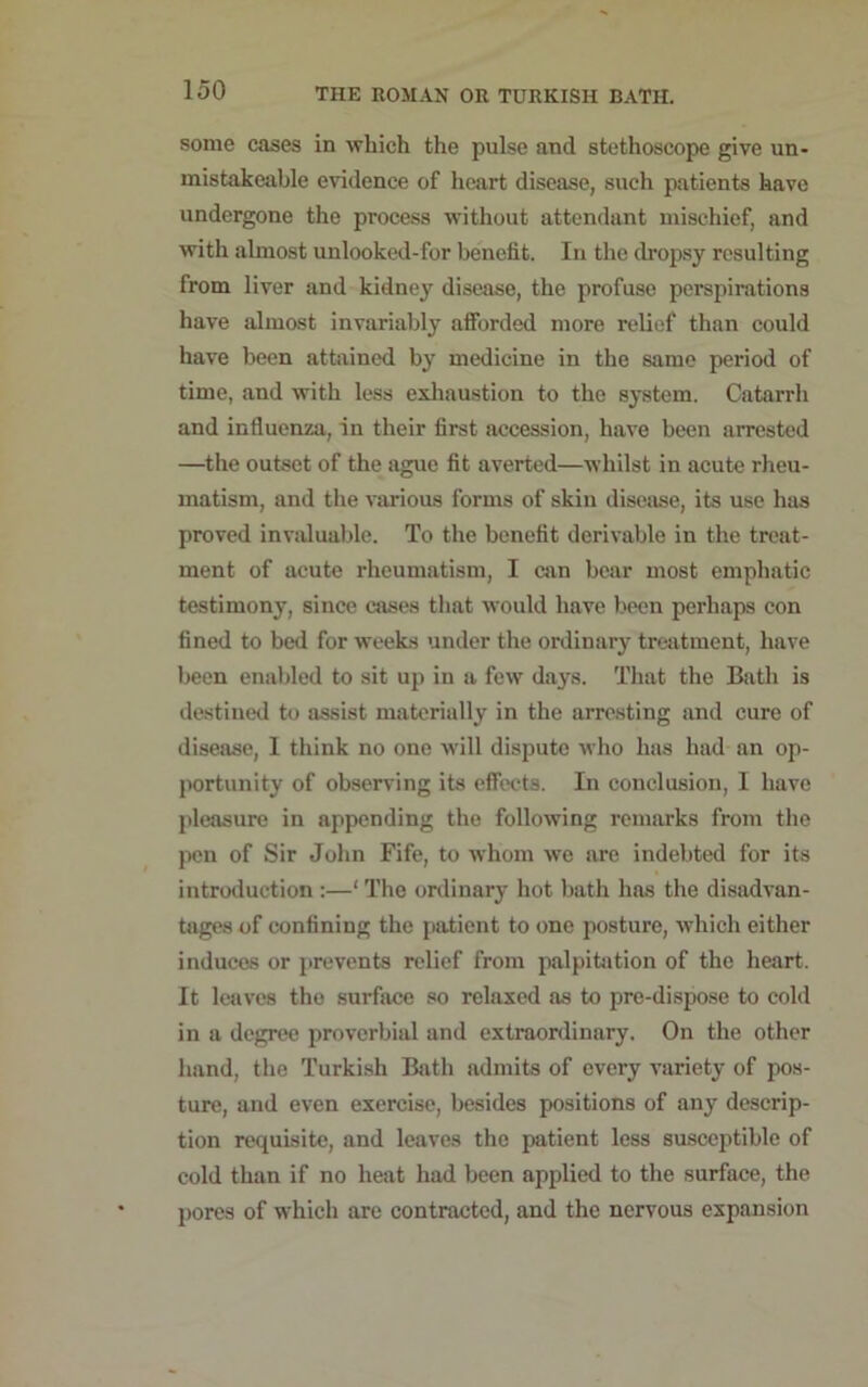 some cases in which the pulse and stethoscope give un- mistakeable evidence of heart disease, such patients have undergone the process without attendant mischief, and with almost unlooked-for benefit. In the dropsy resulting from liver and kidney disease, the profuse perspirations have almost invariably afforded more relief than could have been attained by medicine in the same period of time, and with less exhaustion to the system. Catarrh and influenza, in their first accession, have been arrested —the outset of the ague fit averted—whilst in acute rheu- matism, and the various forms of skin disease, its use has proved invaluable. To the benefit derivable in the treat- ment of acute rheumatism, I can bear most emphatic testimony, since cases that would have been perhaps con fined to bed for weeks under the ordinary treatment, have been enabled to sit up in a few days. That the Bath is destined to assist materially in the arresting and cure of disease, 1 think no one will dispute who has had an op- portunity of observing its effects. In conclusion, 1 have pleasure in appending the following remarks from the pen of Sir John Fife, to whom we are indebted for its introduction :—‘ The ordinary hot bath has the disadvan- tages of confining the patient to one posture, which either induces or prevents relief from palpitation of the heart. It leaves the surface so relaxed as to pre-dispose to cold in a degree proverbial and extraordinary. On the other hand, the Turkish Bath admits of every variety of pos- ture, and even exercise, besides positions of any descrip- tion requisite, and leaves the patient less susceptible of cold than if no heat had been applied to the surface, the pores of which are contracted, and the nervous expansion