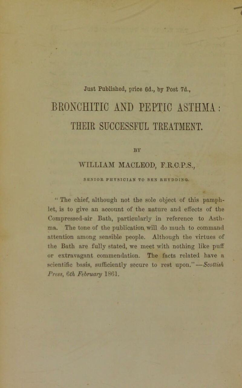 Just Published, price 6d., by Post 7d,, BRONCHITIC AND PEPTIC ASTHMA: THEIR SUCCESSFUL TREATMENT. BY WILLIAM MACLEOD, F.R.C.P.S., SENIOR PHYSICIAN TO BEN RHYDDINO. “ The chief, although not the sole objeot of this pamph- let, is to give an account of the nature and effects of the Compressed-air Bath, particularly in reference to Asth- ma. The tone of the publication will do much to command attention among sensible people. Although the virtues of the Bath are fully stated, we meet with nothing like puff or extravagant commendation. The facts related have a scientific basis, sufficiently secure to rest upon.”—Scottish Press, 6th Ftbruary 1861.