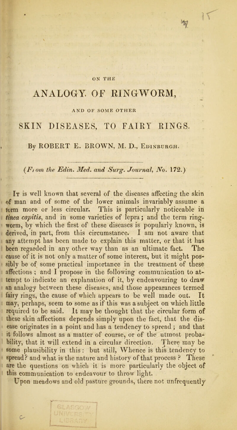 ON THE ANALOGY. OF RINGWORM, AND OF SOME OTHER SKIN DISEASES, TO FAIRY RINGS. By ROBERT E. BROWN, M. D., Edinburgh, (F, om the Edin. Med. and Surg. Journal, No. 172.) It is well known that several of the diseases affecting the skin of man and of some of the lower animals invariably assume a torm more or less circular. This is particularly noticeable in tinea capitis, and in some varieties of lepra; and the term ring- worm, by which the first of these diseases is popularly known, is derived, in part, from this circumstance. I am not aware that any attempt has been made to explain this matter, or that it has been regarded in any other way than as an ultimate fact. The cause of it is not only a matter of some interest, but it might pos- sibly be of some practical importance in the treatment of these affections ; and I propose in the following communication to at* tempt to indicate an explanation of it, by endeavouring to draw an analogy between these diseases, and those appearances termed fairy rings, the cause of which appears to be well made out. It may, perhaps, seem to some as if this was a subject on which little required to be said. It may be thought that the circular form of these skin affections depends simply upon the fact, that the dis- ease originates in a point and has a tendency to spread ; and that it follows almost as a matter of course, or of the utmost proba- bility, that it will extend in a circular direction. There may be some plausibility in this: but still, Whence is this tendency to spread? and what is the nature and history of that process ? These are the questions on which it is more particularly the object of this communication to endeavour to throw light. Upon meadows and old pasture grounds, there not unfrequently