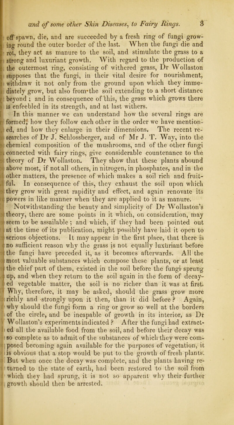 off spawn, die, and are succeeded by a fresh ring of fungi grow- ing round the outer border of the last. When the fungi die and rot, they act as manure to the soil, and stimulate the grass to a strong and luxuriant growth. With regard to the production of the outermost ring, consisting of withered grass, Dr Wollaston supposes that the fungi, in their vital desire for nourishment, withdraw it not only from the ground upon which they imme- diately grow, but also from*the soil extending to a short distance beyond ; and in consequence of‘this, the grass which grows there is enfeebled in its strength, and at last withers. In this manner we can understand how the several rings are formed, how they follow each other in the order we have mention- ed, and how they enlarge in their dimensions. The recent re- searches of Dr J. Schlossberger, and of Mr J. T. Way, into the chemical composition of the mushrooms, and of the other fungi connected with fairy rings, give considerable countenance to the theory of Dr Wollaston. They show that these plants abound above most, if not all others, in nitrogen, in phosphates, and in the other matters, the presence of which makes a soil rich and fruit- ful In consequence of this, they exhaust the soil upon which they grow with great rapidity and effect, and again renovate its powers in like manner when they are applied to it as manure. Notwithstanding the beauty and simplicity of Dr Wollaston’s theory, there are some points in it which, on consideration, may seem to be assailable; and which, if they had been pointed out at the time of its publication, might possibly have laid it open to serious objections. It may appear in the first place, that there is no sufficient reason why the grass is not equally luxliriant before the fungi have preceded it, as it becomes afterwards. All the most valuable substances which compose these plants, or at least the chief part of them, existed in the soil before the fungi- sprung up, and when they return to the soil again in the form of decay- ed vegetable matter, the soil is no richer than it was at first. Why, therefore, it may be asked, should the grass grow more richly and -strongly upon it then, than it did before ? Again, why should the fungi form a ring or grow so well at the borders of the circle, and be incapable of growth in its interior, as Dr Wollaston’s experiments indicated ? After the fungi had extract- ed all the available food from the soil, and before their decay was so complete as to admit of the substances of which they were com- posed becoming again available for the purposes of vegetation, it is obvious that a stop would be put to the growth of fresh plants. But when once the decay was complete, and the plants having re- turned to the state of earth, had been restored to the soil from which they had sprung, it is not so apparent why their further growth should then be arrested.