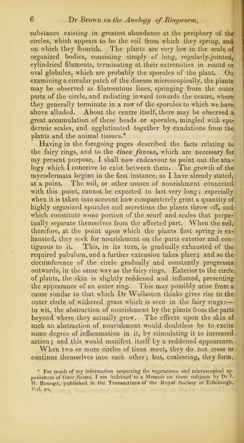 substance existing in greatest abundance at the periphery of the circles, which appears to be the soil from which they spring, and on which they flourish. The plants are very low in the scale of organized bodies, consisting simply of long, regularly-jointed, cylindrical filaments, terminating at their extremities in round or oval globules, which are probably the sporules of the plant. On examining a circular patch of the disease microscopically, the plants may be observed as filamentous lines, springing from the outer parts of the circle, and radiating inward towards the centre, where they generally terminate in a row of the sporules to which we have above alluded. About the centre itself, there may be observed a great accumulation of these beads or sporules, mingled with epi- dermic scales, and agglutinated together by exudations from the plants and the animal tissues.* Having in the foregoing pages described the facts relating to the fairy rings, and to the tinea favosa, which are necessary for my present purpose, I shall now endeavour to point out the ana- logy which 1 conceive to exist between them. The growth of the mycodermata begins in the first instance, as I have already stated, at a point. The soil, or other source of nourishment connected with this point, cannot be expected to last very long; especially when it is taken into account how comparatively great a quantity of highly organized sporules and secretions the plants throw off, and which constitute some portion of the scurf and scales that perpe- tually separate themselves from the affected part. When the soil, therefore, at the point upon which the plants first spring is ex- hausted, they seek for nourishment on the parts exterior and con- tiguous to it. This, in its turn, is gradually exhausted of the required pabulum, and a further extension takes place; and so the circumference of the circle gradually and constantly progresses outwards, in the same way as the fairy rings. Exterior to the circle, of plants, the skin is slightly reddened and inflamed, presenting the appearance of an outer ring. This may possibly arise from a cause similar to that which Dr Wollaston thinks gives rise to the outer circle of withered grass which is seen in the fairy rings:— to wit, the abstraction of nourishment by the plants from the parts beyond where they actually grow. The effects upon the skin of such an abstraction of nourishment would doubtless be to excite ' c. x » * some degree of inflammation in it, by stimulating it to increased action; and this would manifest itself by a reddened appearance. When two or more circles of tinea meet, they do not cross or continue themselves into each other; but, coalescing, they form, * For much of my information respecting the vegetations and microscopical ap- pearances of tinea favosa, I am indebted to a Memoir on these subjects by Dr T. H. Bennett, published in the Transactions of the Royal Society of Edinburgh, Vol. xv.