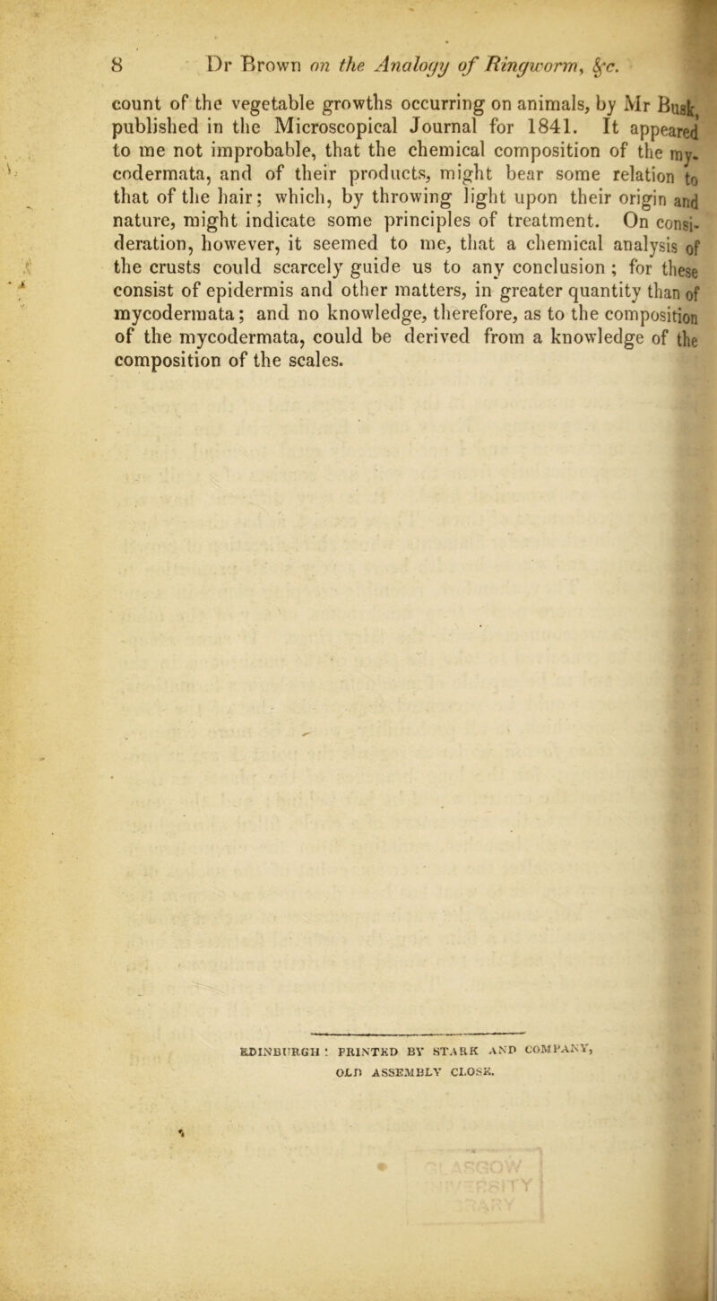 count of the vegetable growths occurring on animals, by Mr Busk published in the Microscopical Journal for 1841. It appeared to me not improbable, that the chemical composition of the my. codermata, and of their products, might bear some relation to that of the hair; which, by throwing light upon their origin and nature, might indicate some principles of treatment. On consi- deration, however, it seemed to me, that a chemical analysis of the crusts could scarcely guide us to any conclusion ; for these consist of epidermis and other matters, in greater quantity than of mycodermata; and no knowledge, therefore, as to the composition of the mycodermata, could be derived from a knowledge of the composition of the scales. EDINBURGH : PRINTED BY STARK AND COMPANY, OLD ASSEMBLY CLOSE.