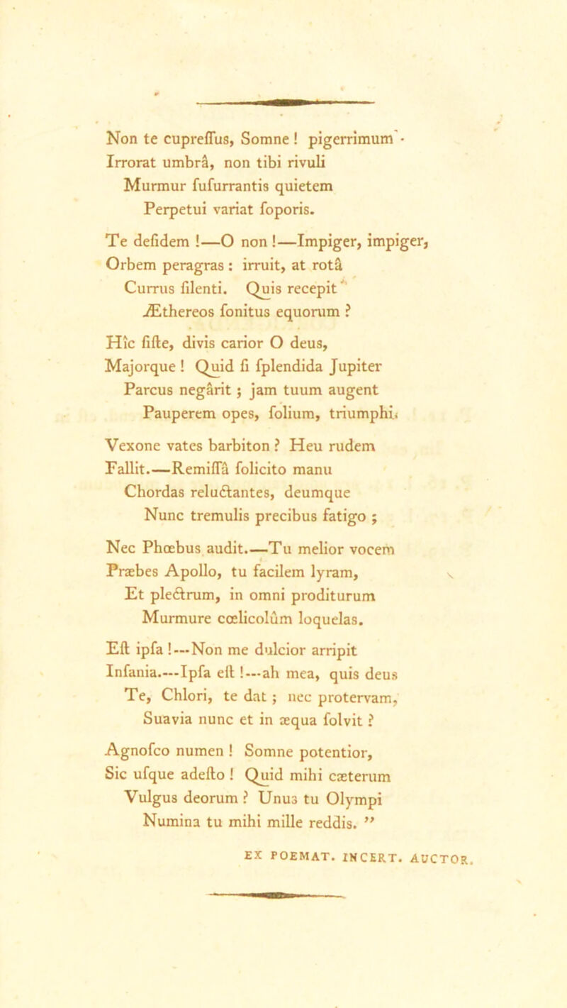 Non te cupreffus, Somne ! pigerrimum • Irrorat umbra, non tibi rivuli Murmur fufurrantis quietem Perpetui variat foporis. Te defidem !—O non !—Impiger, impiger, Orbem peragras : irruit, at rotat Currus filenti. Quis recepit' ./Ethereos fonitus equorum ? Hic fifte, divis carior O deus, Majorque ! Quid fi fplendida Jupiter Parcus negarit; jam tuum augent Pauperem opes, folium, triumphi* Vexone vates barbiton ? Heu rudem Fallit.—Remifla folicito manu Chordas reludlantes, deumque Nunc tremulis precibus fatigo ; Nec Phoebus audit.—Tu melior vocem « Praebes Apollo, tu facilem lyram, Et ple&rum, in omni proditurum Murmure coelicolum loquelas. Eft ipfa ! — Non me dulcior arripit Infania.—Ipfa eft !—ah mea, quis deus Te, Chlori, te dat; nec protervam. Suavia nunc et in aequa folvit ? Agnofco numen ! Somne potentior. Sic ufque adefto ! Quid mihi caeterum Vulgus deorum ? Unus tu Olympi Numina tu mihi mille reddis. ” EX POEMAT. IHCERT. AUCTOR.