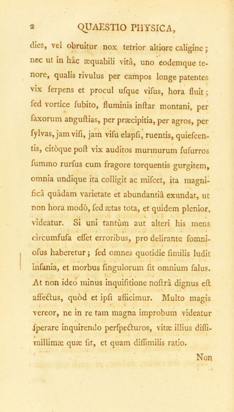 dies, vel obruitur nox tetrior altiore caligine; nec ut in hac tequabili vita, uno eodemque te- nore, qualis rivulus per campos longe patentes vix ferpens et procul ufque vifus, hora fluit; led vortice fubito, fluminis inftar montani, per Taxorum anguftias, per praecipitia, per agros, per fylvas, jam vifi, jam vifu elapfi, ruentis, quiefcen- tis, citbque poft vix auditos murmurum fufurros fummo rurfus cum fragore torquentis gurgitem, omnia undique ita colligit ac mifcet, ita magni- fica quadam varietate et abundantia exundat, ut non hora modo, fed aetas tota, et quidem plenior, videatur. Si uni tantum aut alteri his mens circumfufa eflet erroribus, pro delirante fomni- ofus haberetur; fed omnes quotidie flmilis ludit infama, et morbus Angulorum fit omnium falus. • . . 4 > At non ideo minus inquifitione noftra dignus efl: affettus, quod et ipfi afficimur. Multo magis 1 *1. vereor, ne in re tam magna improbum videatur fperare inquirendo perfpe&uros, vitae illius difii- t millimae quae At, et quam diflimilis ratio. } Non