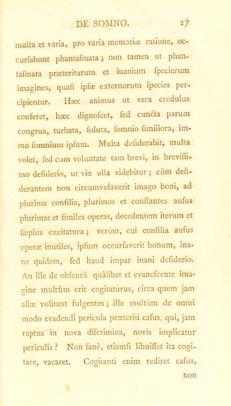 multa et varia, pro varia memoriae latione, 00 curfabunt phantafmata } non tamen, ut phan- tafmata praeteritarum et inanium fpecieium imagines, quafi ipfae externorum fpecies per- cipientur. Haec animus ut vera credulus conferet, haec dignofcet, fed cundla parum congrua, turbata, foluta, fomnio fimiliora, im- mo fomnium ipfum. Multa defiderabit, multa volet, fed cum voluntate tam brevi, in breviffi- mo defiderio, ut vix ulla videbitur j cum deli- derantem non circumvolaverit imago boni, ad plurima conftlia, plurimos et conllantes aufus plurimas et fimiles operas, decedentem iteium et faepius excitatura; verum, cui confilia aufus operae inutiles, ipfum occurfaverit bonum, ina- ne quidem, fed haud impar inani defiderioi An ille de obfcura qualibet et evanefcente ima- gine multum erit cogitaturus, circa quem jam aliae volitant fulgentes; ille multum de omni modo evadendi pericula praeteriti cafus, qui, jam raptus in nova difcrimina, novis implicatur periculis ? Non fane, etiamfi libuiflet ita cogi- tare, vacaret. Cogitanti enim rediret cafus, non