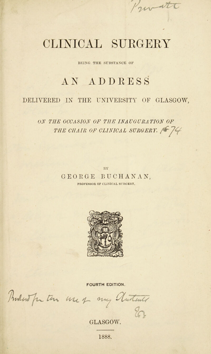 CLINICAL SURGERY BEING THE SUBSTANCE OF A N A D D R ESS DELIVERED IN THE UNIVERSITY OF GLASGOW, ON THE OCCASION OF THE INAUGURATION OF THE CHAIR OF CLINICAL SURGERY. ■fyV BY GEORGE BUCHANAN, PROFESSOR OF CLINICAL SURGERY, FOURTH EDITION. fax*, <H+<y h GLASGOW. 1888.