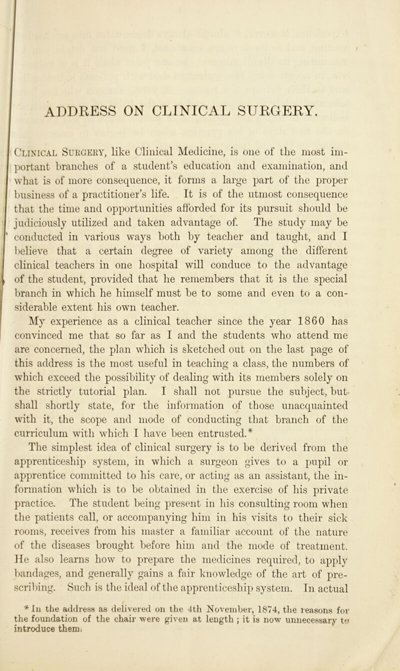 ADDRESS ON CLINICAL SURGERY. Clinical Surgery, like Clinical Medicine, is one of the most im- portant branches of a student’s education and examination, and what is of more consequence, it forms a large part of the proper business of a practitioner’s life. It is of the utmost consequence that the time and opportunities afforded for its pursuit should he judiciously utilized and taken advantage of. The study may he conducted in various ways both by teacher and taught, and I believe that a certain degree of variety among the different clinical teachers in one hospital will conduce to the advantage of the student, provided that he remembers that it is the special branch in which he himself must be to some and even to a con- siderable extent his own teacher. My experience as a clinical teacher since the year 1860 has convinced me that so far as I and the students who attend me are concerned, the plan which is sketched out on the last page of this address is the most useful in teaching a class, the numbers of which exceed the possibility of dealing with its members solely on the strictly tutorial plan. I shall not pursue the subject, but* shall shortly state, for the information of those unacquainted with it, the scope and mode of conducting that branch of the curriculum with which I have been entrusted.* The simplest idea of clinical surgery is to be derived from the apprenticeship system, in which a surgeon gives to a pupil or apprentice committed fco his care, or acting as an assistant, the in- formation which is to be obtained in the exercise of his private practice. The student being present in his consulting room when the patients call, or accompanying him in his visits to their sick rooms, receives from his master a familiar account of the nature of the diseases brought before him and the mode of treatment. He also learns how to prepare the medicines required, to apply bandages, and generally gains a fair knowledge of the art of pre- scribing. Such is the ideal of the apprenticeship system. In actual * In the address as delivered on the 4th November, 1874, the reasons for the foundation of the chair were given at length ; it is now unnecessary to introduce them,