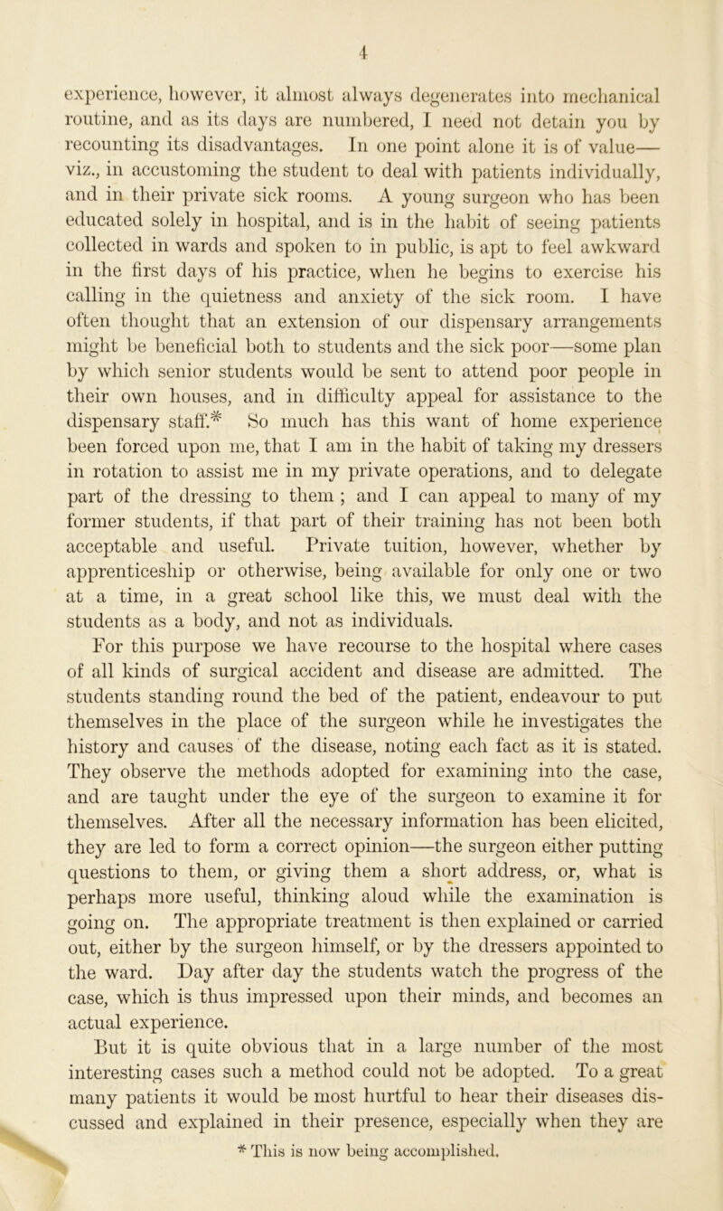 experience, however, it almost always degenerates into mechanical routine, and as its days are numbered, I need not detain you by recounting its disadvantages. In one point alone it is of value— viz., in accustoming the student to deal with patients individually, and in their private sick rooms. A young surgeon who has been educated solely in hospital, and is in the habit of seeing patients collected in wards and spoken to in public, is apt to feel awkward in the first days of his practice, when he begins to exercise his calling in the quietness and anxiety of the sick room. I have often thought that an extension of our dispensary arrangements might be beneficial both to students and the sick poor—some plan by which senior students would be sent to attend poor people in their own houses, and in difficulty appeal for assistance to the dispensary staff.# So much has this want of home experience been forced upon me, that I am in the habit of taking my dressers in rotation to assist me in my private operations, and to delegate part of the dressing to them ; and I can appeal to many of my former students, if that part of their training has not been both acceptable and useful. Private tuition, however, whether by apprenticeship or otherwise, being available for only one or two at a time, in a great school like this, we must deal with the students as a body, and not as individuals. For this purpose we have recourse to the hospital where cases of all kinds of surgical accident and disease are admitted. The students standing round the bed of the patient, endeavour to put themselves in the place of the surgeon while he investigates the history and causes of the disease, noting each fact as it is stated. They observe the methods adopted for examining into the case, and are taught under the eye of the surgeon to examine it for themselves. After all the necessary information has been elicited, they are led to form a correct opinion—the surgeon either putting questions to them, or giving them a short address, or, what is perhaps more useful, thinking aloud while the examination is going on. The appropriate treatment is then explained or carried out, either by the surgeon himself, or by the dressers appointed to the ward. Day after day the students watch the progress of the case, which is thus impressed upon their minds, and becomes an actual experience. But it is quite obvious that in a large number of the most interesting cases such a method could not be adopted. To a great many patients it would be most hurtful to hear their diseases dis- cussed and explained in their presence, especially when they are * This is now being accomplished.