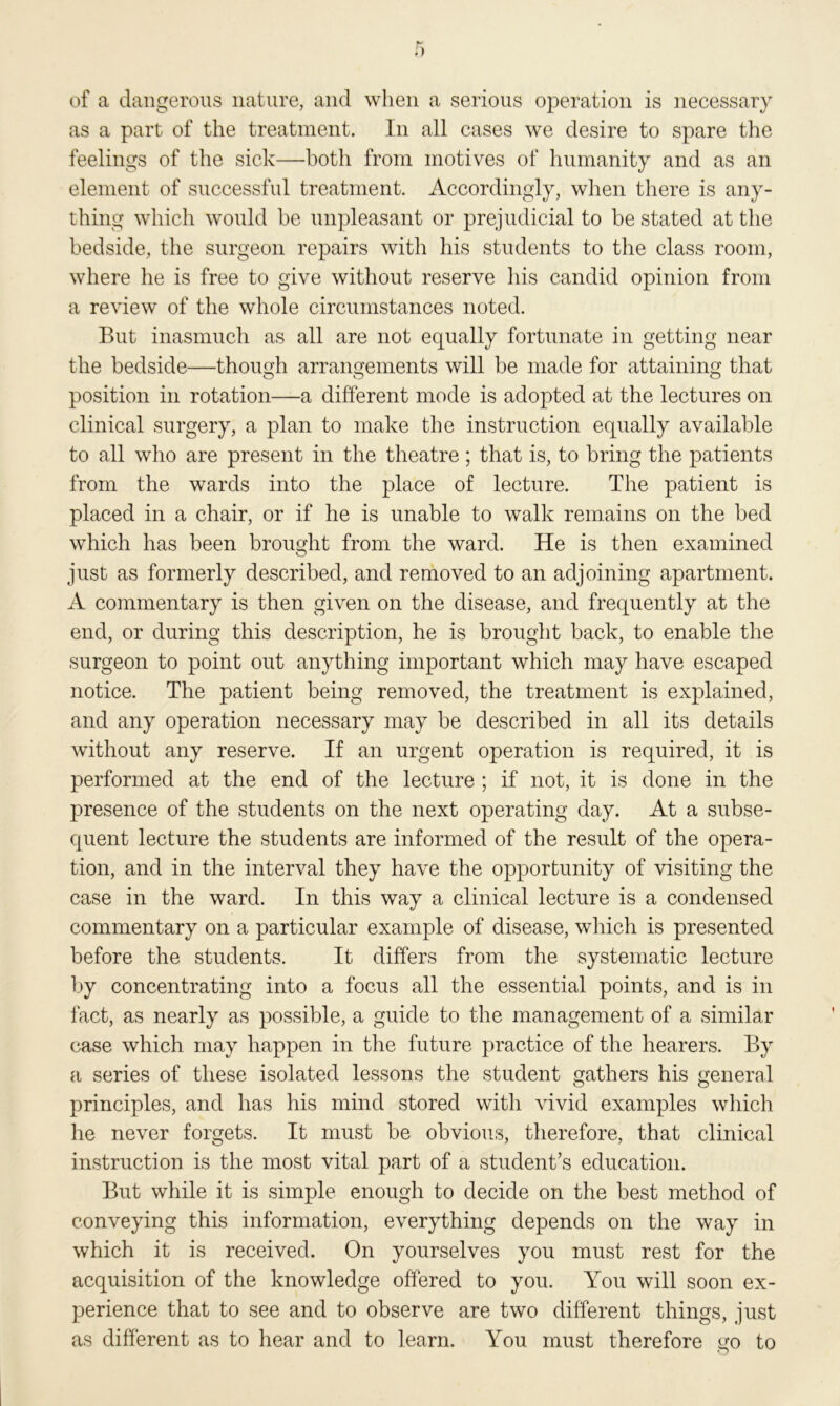 of a dangerous nature, and when a serious operation is necessary as a part of the treatment. In all cases we desire to spare the feelings of the sick—both from motives of humanity and as an element of successful treatment. Accordingly, when there is any- thing which would be unpleasant or prejudicial to be stated at the bedside, the surgeon repairs with his students to the class room, where he is free to give without reserve his candid opinion from a review of the whole circumstances noted. But inasmuch as all are not equally fortunate in getting near the bedside—though arrangements will be made for attaining that position in rotation—a different mode is adopted at the lectures on clinical surgery, a plan to make the instruction equally available to all who are present in the theatre; that is, to bring the patients from the wards into the place of lecture. The patient is placed in a chair, or if he is unable to walk remains on the bed which has been brought from the ward. He is then examined just as formerly described, and removed to an adjoining apartment. A commentary is then given on the disease, and frequently at the end, or during this description, he is brought back, to enable the surgeon to point out anything important which may have escaped notice. The patient being removed, the treatment is explained, and any operation necessary may be described in all its details without any reserve. If an urgent operation is required, it is performed at the end of the lecture ; if not, it is done in the presence of the students on the next operating day. At a subse- quent lecture the students are informed of the result of the opera- tion, and in the interval they have the opportunity of visiting the case in the ward. In this way a clinical lecture is a condensed commentary on a particular example of disease, which is presented before the students. It differs from the systematic lecture by concentrating into a focus all the essential points, and is in fact, as nearly as possible, a guide to the management of a similar ease which may happen in the future practice of the hearers. By a series of these isolated lessons the student gathers his general principles, and has his mind stored with vivid examples which he never forgets. It must be obvious, therefore, that clinical instruction is the most vital part of a student’s education. But while it is simple enough to decide on the best method of conveying this information, everything depends on the way in which it is received. On yourselves you must rest for the acquisition of the knowledge offered to you. You will soon ex- perience that to see and to observe are two different things, just as different as to hear and to learn. You must therefore go to