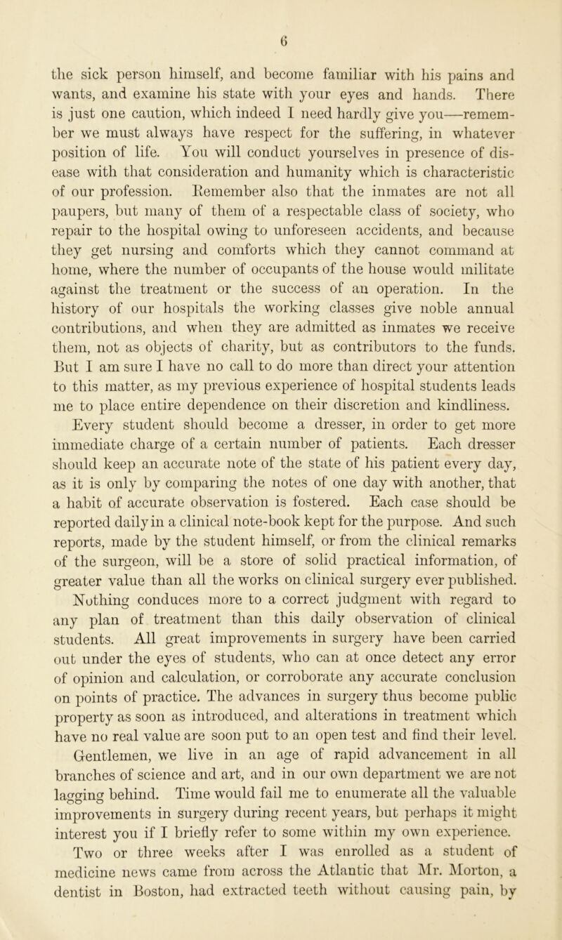 the sick person himself, and become familiar with his pains and wants, and examine his state with your eyes and hands. There is just one caution, which indeed I need hardly give you—remem- ber we must always have respect for the suffering, in whatever position of life. You will conduct yourselves in presence of dis- ease with that consideration and humanity which is characteristic of our profession. Remember also that the inmates are not all paupers, but many of them of a respectable class of society, who repair to the hospital owing to unforeseen accidents, and because they get nursing and comforts which they cannot command at home, where the number of occupants of the house would militate against the treatment or the success of an operation. In the history of our hospitals the working classes give noble annual contributions, and when they are admitted as inmates we receive them, not as objects of charity, but as contributors to the funds. But I am sure I have no call to do more than direct your attention to this matter, as my previous experience of hospital students leads me to place entire dependence on their discretion and kindliness. Every student should become a dresser, in order to get more immediate charge of a certain number of patients. Each dresser should keep an accurate note of the state of his patient every day, as it is only by comparing the notes of one day with another, that a habit of accurate observation is fostered. Each case should be reported daily in a clinical note-book kept for the purpose. And such reports, made by the student himself, or from the clinical remarks of the surgeon, will be a store of solid practical information, of greater value than all the works on clinical surgery ever published. Nothing conduces more to a correct judgment with regard to any plan of treatment than this daily observation of clinical students. All great improvements in surgery have been carried out under the eyes of students, who can at once detect any error of opinion and calculation, or corroborate any accurate conclusion on points of practice. The advances in surgery thus become public property as soon as introduced, and alterations in treatment which have no real value are soon put to an open test and find their level. Gentlemen, we live in an age of rapid advancement in all branches of science and art, and in our own department we are not lapsing behind. Time would fail me to enumerate all the valuable improvements in surgery during recent years, but perhaps it might interest you if I briefly refer to some within my own experience. Two or three weeks after I was enrolled as a student of medicine news came from across the Atlantic that Mr. Morton, a dentist in Boston, had extracted teeth without causing pain, by