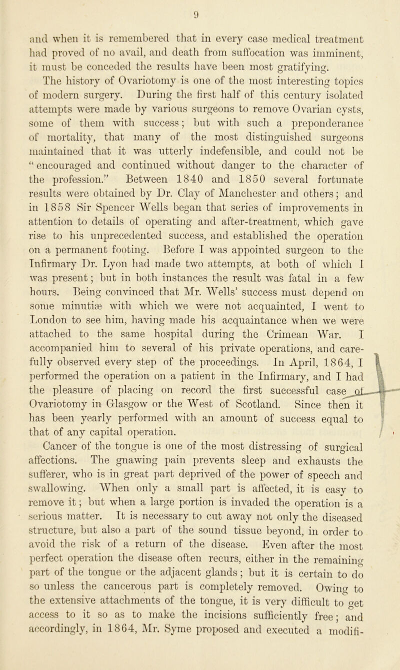 and when it is remembered that in every case medical treatment had proved of no avail, and death from suffocation was imminent, it must be conceded the results have been most gratifying. The history of Ovariotomy is one of the most interesting topics of modern surgery. During the first half of this century isolated attempts were made by various surgeons to remove Ovarian cysts, some of them with success; but with such a preponderance of mortality, that many of the most distinguished surgeons maintained that it was utterly indefensible, and could not be “ encouraged and continued without danger to the character of the profession.” Between 1840 and 1850 several fortunate results were obtained by Dr. Clay of Manchester and others; and in 1858 Sir Spencer Wells began that series of improvements in attention to details of operating and after-treatment, which gave rise to his unprecedented success, and established the operation on a permanent footing. Before I was appointed surgeon to the Infirmary Dr. Lyon had made two attempts, at both of which I was present; but in both instances the result was fatal in a few hours. Being convinced that Mr. Wells’ success must depend on some minutiae with which we were not acquainted, I went to London to see him, having made his acquaintance when we were attached to the same hospital during the Crimean War. 1 accompanied him to several of his private operations, and care- fully observed every step of the proceedings. In April, 1864, I performed the operation on a patient in the Infirmary, and I had the pleasure of placing on record the first successful case qB Ovariotomy in Glasgow or the West of Scotland. Since then it has been yearly performed with an amount of success equal to that of any capital operation. Cancer of the tongue is one of the most distressing of surgical affections. The gnawing pain prevents sleep and exhausts the sufferer, who is in great part deprived of the power of speech and swallowing. When only a small part is affected, it is easy to remove it; but when a large portion is invaded the operation is a serious matter. It is necessary to cut away not only the diseased structure, but also a part of the sound tissue beyond, in order to avoid the risk of a return of the disease. Even after the most perfect operation the disease often recurs, either in the remaining O part of the tongue or the adjacent glands; but it is certain to do so unless the cancerous part is completely removed. Owino- to the extensive attachments of the tongue, it is very difficult to get access to it so as to make the incisions sufficiently free; and accordingly, in 1864, Mr. Syme proposed and executed a modifi-