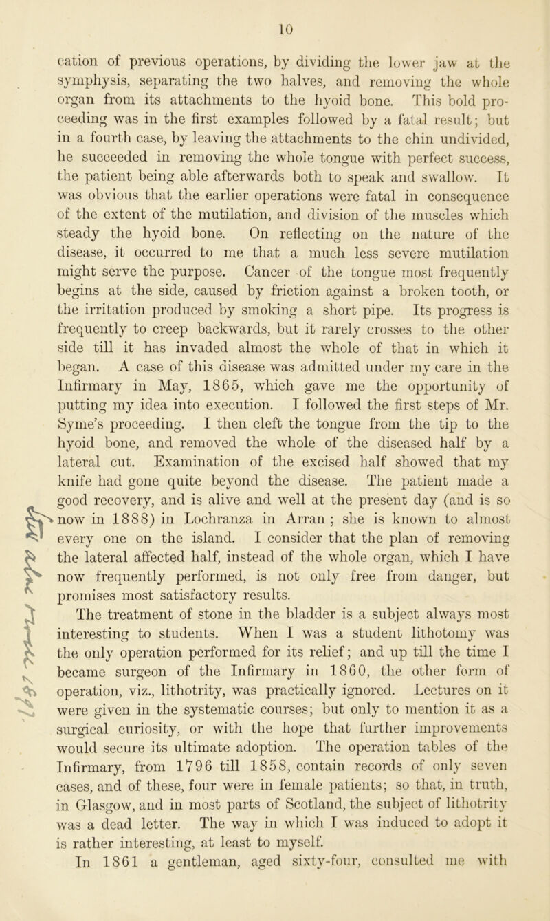 It f- cation of previous operations, by dividing the lower jaw at the symphysis, separating the two halves, and removing the whole organ from its attachments to the hyoid bone. This bold pro- ceeding was in the first examples followed by a fatal result; but in a fourth case, by leaving the attachments to the chin undivided, he succeeded in removing the whole tongue with perfect success, the patient being able afterwards both to speak and swallow. It was obvious that the earlier operations were fatal in consequence of the extent of the mutilation, and division of the muscles which steady the hyoid bone. On reflecting on the nature of the disease, it occurred to me that a much less severe mutilation might serve the purpose. Cancer of the tongue most frequently begins at the side, caused by friction against a broken tooth, or the irritation produced by smoking a short pipe. Its progress is frequently to creep backwards, but it rarely crosses to the other side till it has invaded almost the whole of that in which it began. A case of this disease was admitted under my care in the Infirmary in May, 1865, which gave me the opportunity of putting my idea into execution. I followed the first steps of Mr. Syme’s proceeding. I then cleft the tongue from the tip to the hyoid bone, and removed the whole of the diseased half by a lateral cut. Examination of the excised half showed that my knife had gone quite beyond the disease. The patient made a good recovery, and is alive and well at the present day (and is so now in 1888) in Lochranza in Arran ; she is known to almost every one on the island. I consider that the plan of removing the lateral affected half, instead of the whole organ, which I have now frequently performed, is not only free from danger, but promises most satisfactory results. The treatment of stone in the bladder is a subject always most interesting to students. When I was a student lithotomy was the only operation performed for its relief; and up till the time I became surgeon of the Infirmary in 1860, the other form of operation, viz., lithotrity, was practically ignored. Lectures on it were given in the systematic courses; but only to mention it as a surgical curiosity, or with the hope that further improvements would secure its ultimate adoption. The operation tables of the Infirmary, from 1796 till 1858, contain records of only seven cases, and of these, four were in female patients; so that, in truth, in Glasgow, and in most parts of Scotland, the subject of lithotrity was a dead letter. The way in which I was induced to adopt it is rather interesting, at least to myself. In 1861 a gentleman, aged sixty-four, consulted me with
