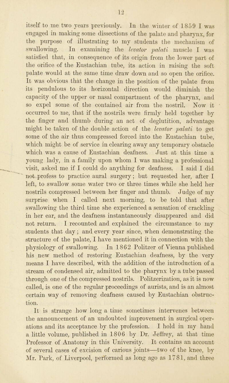 engaged in making some dissections of the palate and pharynx, for the purpose of illustrating to my students the mechanism of swallowing. In examining the levator palati muscle I was satisfied that, in consequence of its origin from the lower part of the orifice of the Eustachian tube, its action in raising the soft palate would at the same time draw down and so open the orifice. It was obvious that the change in the position of the palate from its pendulous to its horizontal direction would diminish the capacity of the upper or nasal compartment of the pharynx, and so expel some of the contained air from the nostril. Now it occurred to me, that if the nostrils were firmly held together by the finger and thumb during an act of deglutition, advantage might be taken of the double action of the levator jpalati to get some of the air thus compressed forced into the Eustachian tube, which might be of service in clearing away any temporary obstacle which was a cause of Eustachian deafness. Just at this time a young lady, in a family upon whom I was making a professional visit, asked me if I could do anything for deafness. I said I did not profess to practice aural surgery; but requested her, after I left, to swallow some water two or three times while she held her nostrils compressed between her finger and thumb. Judge of my surprise when I called next morning, to be told that after swallowing the third time she experienced a sensation of crackling in her ear, and the deafness instantaneously disappeared and did not return. I recounted and explained the circumstance to my students that day; and every year since, when demonstrating the structure of the palate, I have mentioned it in connection with the physiology of swallowing. In 1862 Politzer of Vienna published his new method of restoring Eustachian deafness, by the very means I have described, with the addition of the introduction of a stream of condensed air, admitted to the pharynx by a tube passed through one of the compressed nostrils. Politzerization, as it is now called, is one of the regular proceedings of aurists, and is an almost certain way of removing deafness caused by Eustachian obstruc- tion. It is strange how long a time sometimes intervenes between the announcement of an undoubted improvement in surgical oper- ations and its acceptance by the profession. I hold in my hand a little volume, published in 1806 by Dr. Jeffrey, at that time Professor of Anatomy in this University. It contains an account of several cases of excision of carious joints—two of the knee, by Mr. Park, of Liverpool, performed as long ago as 1781, and three