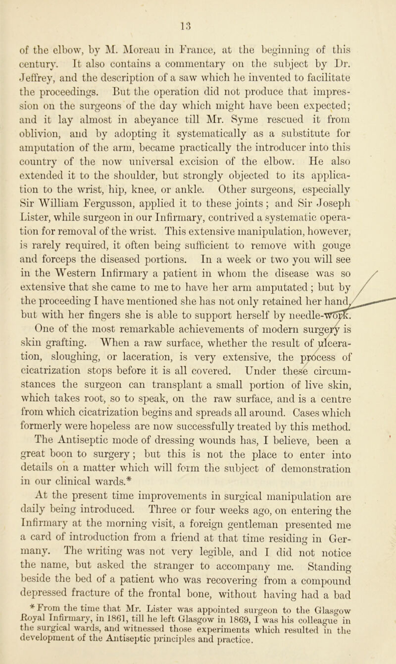 of the elbow, by M. Moreau in France, at the beginning of this century. It also contains a commentary on the subject by Dr. Jeffrey, and the description of a saw which he invented to facilitate the proceedings. But the operation did not produce that impres- sion on the surgeons of the day which might have been expected; and it lay almost in abeyance till Mr. Syme rescued it from oblivion, and by adopting it systematically as a substitute for amputation of the arm, became practically the introducer into this country of the now universal excision of the elbow. He also extended it to the shoulder, but strongly objected to its applica- tion to the wrist, hip, knee, or ankle. Other surgeons, especially Sir William Fergusson, applied it to these joints; and Sir Joseph Lister, while surgeon in our Infirmary, contrived a systematic opera- tion for removal of the wrist. This extensive manipulation, however, is rarely required, it often being sufficient to remove with gouge and forceps the diseased portions. In a week or two you will see in the Western Infirmary a patient in whom the disease was so extensive that she came to me to have her arm amputated ; but by the proceeding I have mentioned she has not only retained her hand, but with her fingers she is able to support herself by needle-Woi One of the most remarkable achievements of modern surgery is skin grafting. When a raw surface, whether the result of ulcera- tion, sloughing, or laceration, is very extensive, the process of cicatrization stops before it is all covered. Under these circum- stances the surgeon can transplant a small portion of live skin, which takes root, so to speak, on the raw surface, and is a centre from which cicatrization begins and spreads all around. Cases which formerly were hopeless are now successfully treated by this method. The Antiseptic mode of dressing wounds has, I believe, been a great boon to surgery; but this is not the place to enter into details on a matter which will form the subject of demonstration in our clinical wards.* At the present time improvements in surgical manipulation are daily being introduced. Three or four weeks ago, on entering the Infirmary at the morning visit, a foreign gentleman presented me a card of introduction from a friend at that time residing in Ger- many. The writing was not very legible, and I did not notice the name, but asked the stranger to accompany me. Standing beside the bed of a patient who was recovering from a compound depressed fracture of the frontal bone, without having had a bad *From tlie time that Mr. Lister was appointed surgeon to the Glasgow Loyal Infirmary, in 1861, till he left Glasgow in 1869, I was his colleague in the surgical wards, and witnessed those experiments which resulted in the development of the Antiseptic principles and practice.