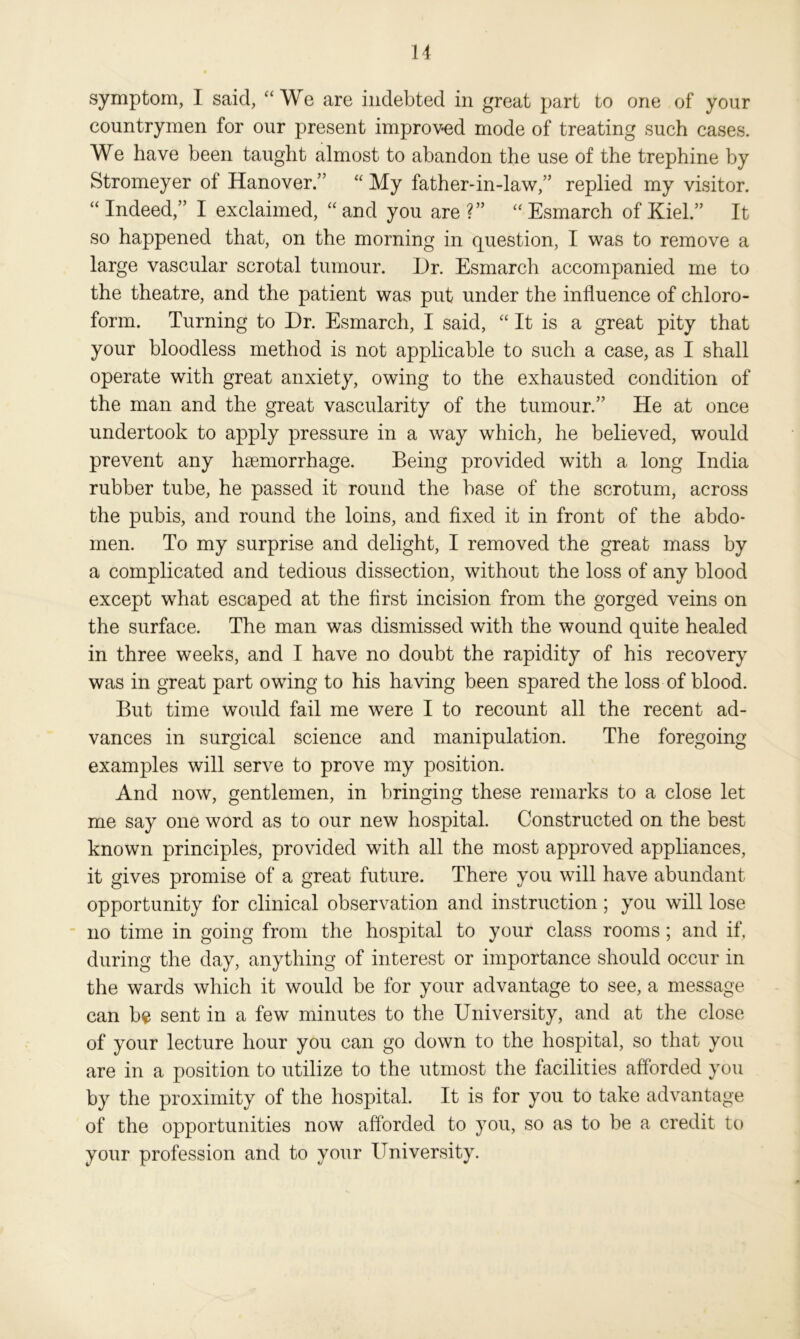 symptom, I said, “We are indebted in great part to one of your countrymen for our present improved mode of treating such cases. We have been taught almost to abandon the use of the trephine by Stromeyer of Hanover.” “ My father-in-law,” replied my visitor. “ Indeed,” I exclaimed, “ and you are ?” “ Esmarch of Kiel.” It so happened that, on the morning in question, I was to remove a large vascular scrotal tumour. Dr. Esmarch accompanied me to the theatre, and the patient was put under the influence of chloro- form. Turning to Dr. Esmarch, I said, “ It is a great pity that your bloodless method is not applicable to such a case, as I shall operate with great anxiety, owing to the exhausted condition of the man and the great vascularity of the tumour.” He at once undertook to apply pressure in a way which, he believed, would prevent any haemorrhage. Being provided with a long India rubber tube, he passed it round the base of the scrotum, across the pubis, and round the loins, and fixed it in front of the abdo- men. To my surprise and delight, I removed the great mass by a complicated and tedious dissection, without the loss of any blood except what escaped at the first incision from the gorged veins on the surface. The man was dismissed with the wound quite healed in three weeks, and I have no doubt the rapidity of his recovery was in great part owing to his having been spared the loss of blood. But time would fail me were I to recount all the recent ad- vances in surgical science and manipulation. The foregoing examples will serve to prove my position. And now, gentlemen, in bringing these remarks to a close let me say one word as to our new hospital. Constructed on the best known principles, provided with all the most approved appliances, it gives promise of a great future. There you will have abundant opportunity for clinical observation and instruction; you will lose no time in going from the hospital to your class rooms; and if, during the day, anything of interest or importance should occur in the wards which it would be for your advantage to see, a message can be sent in a few minutes to the University, and at the close of your lecture hour you can go down to the hospital, so that you are in a position to utilize to the utmost the facilities afforded you by the proximity of the hospital. It is for you to take advantage of the opportunities now afforded to you, so as to be a credit to your profession and to your University.