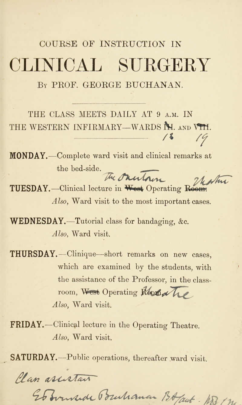 COURSE OF INSTRUCTION IN CLINICAL SURGERY By PROF. GEORGE BUCHANAN. THE CLASS MEETS DAILY AT 9 a.m. IN THE WESTERN INFIRMARY—WARDS fct. and VtH. /< /f MONDAY.—Complete ward visit and clinical remarks at the bed-side. _ - TUESDAY.—Clinical lecture in Operating Boobs* Also, Ward visit to the most important cases. WEDNESDAY.—Tutorial class for bandaging, &c. A lso, Ward visit. THURSDAY.—Clinique—short remarks on new cases, which are examined by the students, with the assistance of the Professor, in the class- room, West Operating Also, Ward visit. FRIDAY.—Clinical lecture in the Operating Theatre. Also, Ward visit. SATURDAY.—Public operations, thereafter ward visit. #• Alton ~