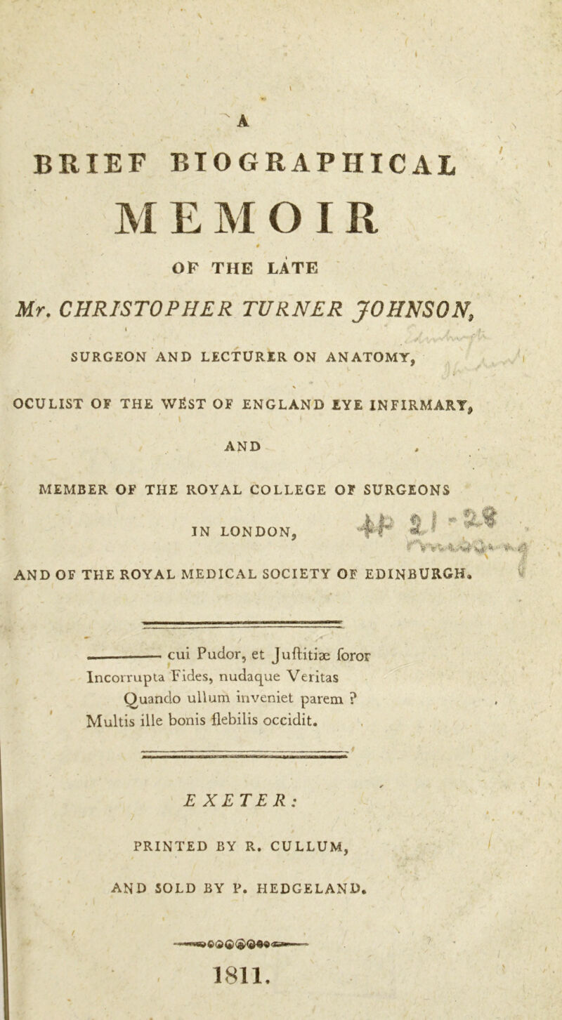 \ BRIEF BIOGRAPHICAL M E M O I R 0 OF THE LATE « Mr. CHRISTOPHER TURNER JOHNSON, « “ ; • **r 4*1 SURGEON AND LECTURER ON ANATOMY, I *■ \ OCULIST OF THE WEST OF ENGLAND EYE INFIRMARY, AND MEMBER OF THE ROYAL COLLEGE OF SURGEONS IN LONDON, -‘FT S : • ' | AND OF THE ROYAL MEDICAL SOCIETY OF EDINBURGH, — —* cui Pudor, et JufHtiae foror Incorrupta Fides, nudaque Veritas Quando uilum inveniet parem ? Multis ille bonis flebilis occidit. EXETER: PRINTED BY R. CULLUM, AND SOLD BY P. HEDGELAND. /; 7 I 1811.