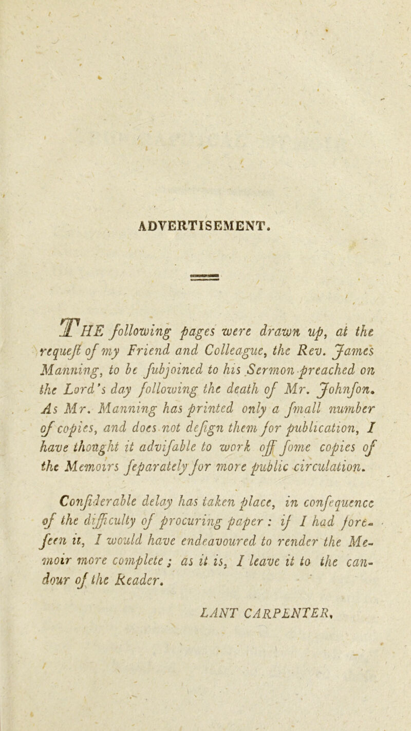 t \ I I I ADVERTISEMENT. / The following pages were drawn up, at the requeft of my Friend and Colleague, the Rev. James Manning, fo be fubjoined to his Sermon preached on the Lord *s day following the death of Mr. Johnfon. ^5 Mr. Manning has printed only a fmall number of copies, does not dejign them for publication, I have thought it advifable to work off fome copies of the Memoirs feparately for more public circulation. Confiderable delay has taken place, in confeauencc of the difficulty of procuring paper : if I had fort* feen it, I would have endeavoured to render the Me- moir more complete ; #j if / leave it to the can- dour of the Reader. lant carpenter, 4