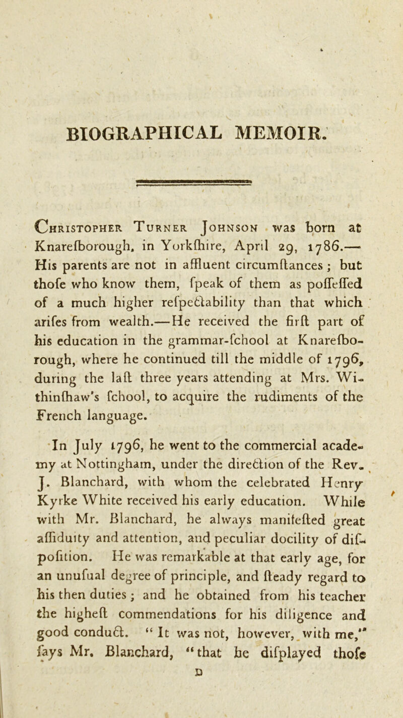 BIOGRAPHICAL MEMOIR. Christopher Turner Johnson was born at Knarefborough, in Yorkfhire, April 29, 1786.—■ His parents are not in affluent circumftances ; but thofe who know them, fpeak of them as pofleffed of a much higher refpe&ability than that which arifes from wealth.— He received the fir ft part of his education in the grammar-fchool at Knarefbo- rough, where he continued till the middle of 1796, during the laft three years attending at Mrs. Wi- thinfhaw's fchool, to acquire the rudiments of the French language. In July 1796, he went to the commercial acade- my at Nottingham, under the direction of the Rev. J. Blanchard, with whom the celebrated Henry Kyrke White received his early education. While with Mr. Blanchard, he always manilefted great affiduity and attention, and peculiar docility of dik * pofition. He was remarkable at that early age, for an unufual degree of principle, and Heady regard to his then duties; and he obtained from his teacher the higheft commendations for his diligence and good conduft. “ It was not, however, with me,'* fays Mr, Blanchard, “that be difplayed thofe D