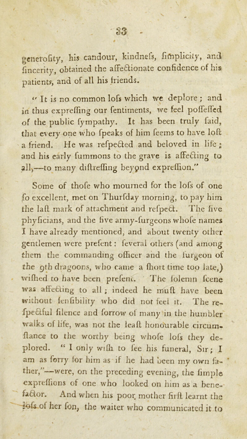 yenerofity, Ins candour, kindnefs, fiftaplicnj', and fincerity, obtained the affe6lionate confidence of hi* patients, and of all his friends. It is no. common lofs which we deplore ; and in thus expreffing our fentiments, we feel poffeftcd of the public fympathy. It has been truly faid, that every one who fpeaks of him feems to have lofl a friend. He was refpe&ed and beloved in life ; and his early fummons to the grave is affecting to all,—to many diftreffing beypnd expreffion. Some of thofe who mourned for the lofs of one fo excellent, met on Thurfday morning, to pay him the laft mark of attachment and refpett. The five phyficians, and the five army-furgeons whofe names I have already mentioned, and about twenty other gentlemen were prefent: ieverai others (and among them the commanding officer and the iurgeon of the pth dragoons, who came a fhort time top late,) wiflied to have been preferu. The lolenm lcene was affecting to all ; indeed he mu ft have been without fenfibility who did not feel it. The re- fpeclful filence and borrow of many in the humbler walks of life, was not the lea ft honourable circum- fiance to the worthy being whofe lofs they de- plored. “ I only wifii to fee his funeral, Sir; I am as forry lor him as if he had been my own fa- ther/’—were, on the preceding evening, the firnple cxpreffions of one who looked on him as a bene- fafior. And when his poor mother firft learnt the iofTof her fon> the waiter who communicated it to