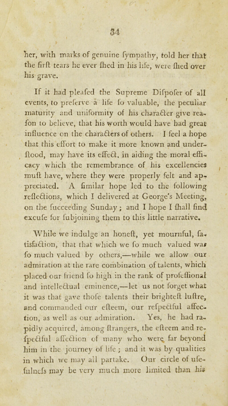 ! ' > - ' ' 4 Tier, with marks of genuine fympathy, told her that the fird tears he ever died in his life, were fhed over his grave. If it had pleafed the Supreme Difpofer of all events, to preferve a life fo valuable, the peculiar maturity and uniformity of his charaXer give rea- ion to believe, that his worth would have bad great influence on the charaXers of others. I feel a hope that this effort to make it more known and under- flood, may have its effeX, in aiding the moral effu cacy which the remembrance of his excellencies mufl have, where they were properly felt and ap- preciated. A fimilar hope led to the following reflexions, which I delivered at George's Meeting, on the fucceeding Sunday; and I hope I {hall find excufe for fubjoining them to this little narrative. While we indulge an honed, yet mournful, fa-* tisfaXion, that that which we fo much valued wai fo much valued by others,—while we allow our admiration at the rare combination of talents, which placed our friend fo high in the rank of profcfiional and intelleXual eminence,—let us not forget what it was that gave thole talents their brigbted lufire, and commanded our edeem, our refpeXful affec- tion, as well as our admiration. Yes, he had ra- pidly acquired, among drangers, the edeem and re^ fpeXful affeXion of many who werq far beyond him in the journey of life ; and it was by qualities in which we may all partake. Our circle of ule- fulnefs may be very much more limited than hi*?