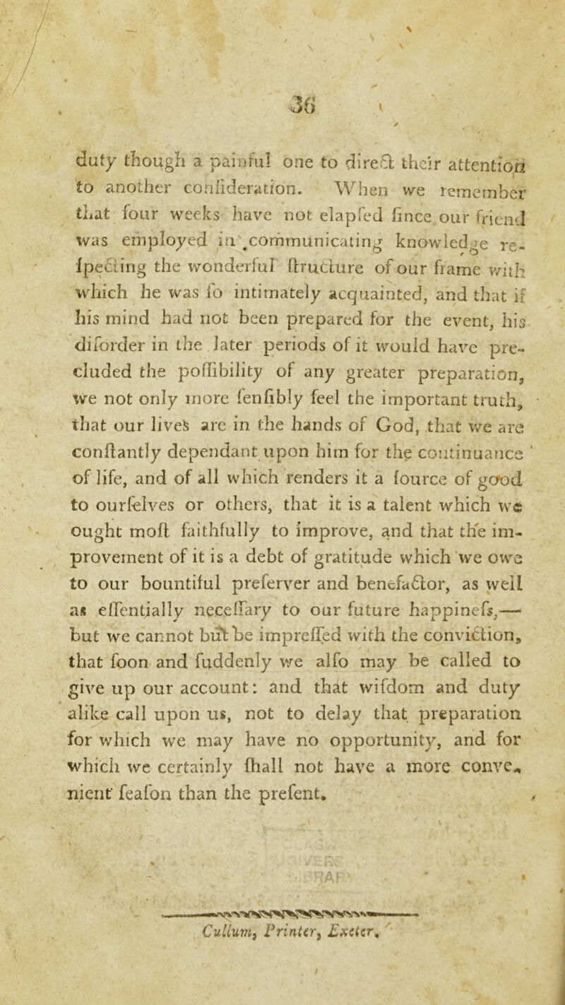 duty though a painful one to direct their attention «-0 anodiei conhderation. W hen we tcrncmbcf that four weeks have not elapfed finee our friend was employed in #communicating knowledge re- f peeling the wonderful ftrudure of our frame with which he was fo intimately acquainted, and that if Iiis mind had not been prepared for the event, his diforder in the later periods of it would have pre- cluded the pollibility of any greater preparation, we not only more fenfibly feel the important truth, that our lives are in the hands of God, that we are conflantly dependant upon him for the continuance of life, and of all which renders it a fource of gefod to ourfelves or others, that it is a talent which wc ought moft faithfully to improve, and that the im- provement of it is a debt of gratitude which we owe to our bountiful preferver and benefador, as well as effentjally necellary to our future happinefs,— but we cannot blithe imprefled with the conviction, that foon and fuddenly we alfo may be called to give up our account: and that wifdorn and duty alike call upon us, not to delay that preparation for which we may have no opportunity, and for which we certainlv fhall not have a more conve* ✓ merit' feafon than the prefent. Culium, Printer3 Exeter,