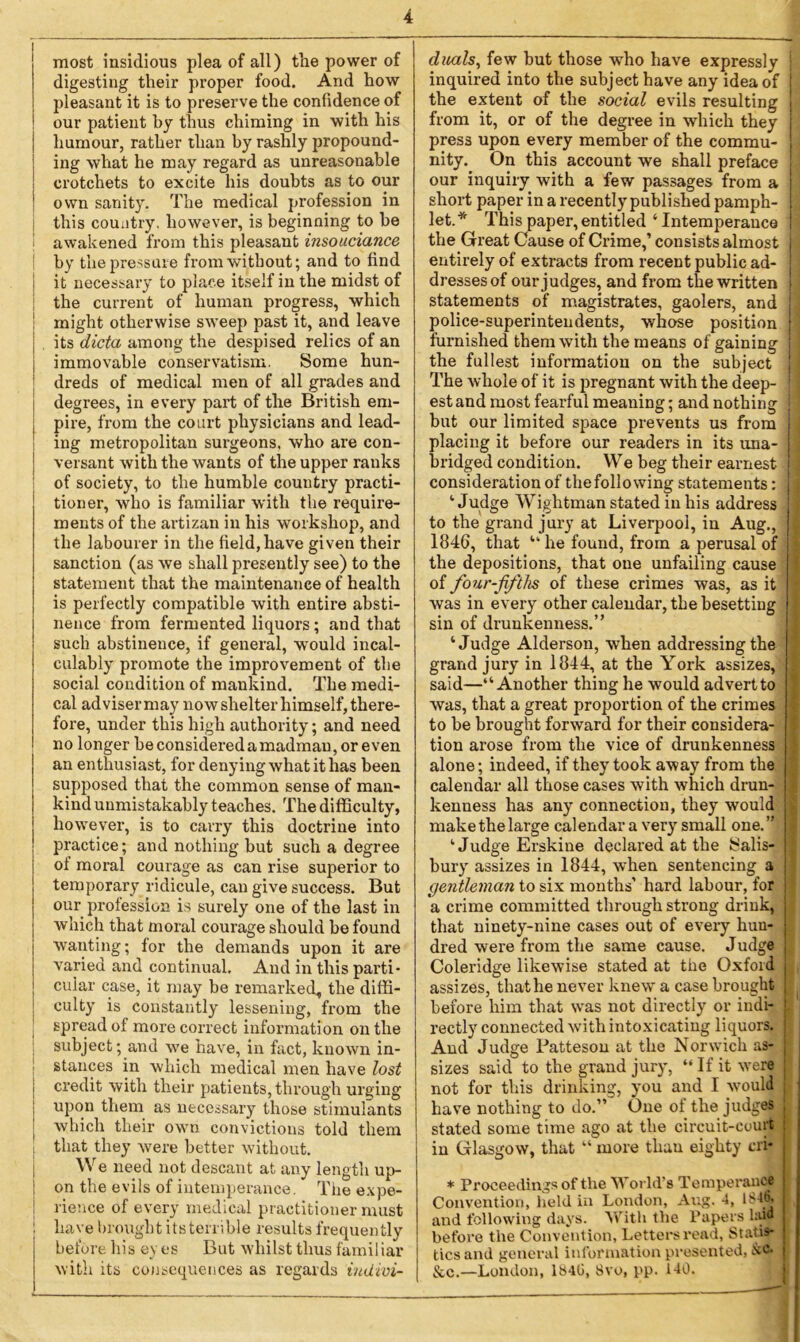 most insidious plea of all) the power of digesting their proper food. And how pleasant it is to preserve the confidence of our patient by thus chiming in with his humour, rather than by rashly propound- ing what he may regard as unreasonable crotchets to excite his doubts as to our own sanity. The medical profession in this country, however, is beginning to be awakened from this pleasant insouciance by the pressure from without; and to find it necessary to place itself in the midst of the current of human progress, which might otherwise sweep past it, and leave | its dicta among the despised relics of an j immovable conservatism. Some hun- dreds of medical men of all grades and degrees, in every part of the British em- pire, from the court physicians and lead- ing metropolitan surgeons, who are con- versant with the wants of the upper ranks of society, to the humble country practi- tioner, who is familiar with the require- ments of the artizan in his workshop, and the labourer in the field,have given their sanction (as we shall presently see) to the statement that the maintenance of health is perfectly compatible with entire absti- nence from fermented liquors; and that such abstinence, if general, would incal- culably promote the improvement of the social condition of mankind. The medi- cal adviser may now shelter himself, there- fore, under this high authority; and need no longer be considered a madman, or even an enthusiast, for denying what it has been supposed that the common sense of man- kind unmistakably teaches. The difficulty, however, is to carry this doctrine into practice; and nothing but such a degree of moral courage as can rise superior to temporary ridicule, can give success. But our profession is surely one of the last in which that moral courage should be found wanting; for the demands upon it are varied and continual. And in this parti- cular case, it may be remarked, the diffi- culty is constantly lessening, from the spread of more correct information on the subject; and we have, in fact, known in- stances in which medical men have lost credit with their patients, through urging upon them as necessary those stimulants which their own convictions told them that they were better without. We need not descant at any length up- j on the evils of intemperance. The expe- ! rience of every medical practitioner must 1 have brought its terrible results frequently before his ey es But whilst thus familiar with its consequences as regards indivi- duals, few but those who have expressly j inquired into the subject have any idea of j the extent of the social evils resulting from it, or of the degree in which they j press upon every member of the commu- nity. On this account we shall preface our inquiry with a few passages from a short paper in a recently published pamph- | let.* This paper,entitled‘Intemperance ) the Great Cause of Crime,’ consists almost jj entirely of extracts from recent public ad- dresses of our judges, and from the written j statements of magistrates, gaolers, and police-superintendents, whose position furnished them with the means of gaining j the fullest information on the subject The whole of it is pregnant with the deep- ; est and most fearful meaning; and nothing but our limited space prevents us from placing it before our readers in its una- bridged condition. We beg their earnest consideration of the following statements: jj ‘Judge Wightman stated in his address to the grand jury at Liverpool, in Aug., 1 1846, that “ he found, from a perusal of j the depositions, that one unfailing cause of four-fifths of these crimes was, as it 1 was in every other calendar, the besetting sin of drunkenness.” ‘Judge Alderson, when addressing the grand jury in 1844, at the York assizes, j said—“Another thing he would advert to was, that a great proportion of the crimes , to be brought forward for their considera- ] tion arose from the vice of drunkenness alone; indeed, if they took away from the calendar all those cases with which drun- j kenness has any connection, they would make the large calendar a very small one.” ‘Judge Erskiue declared at the Salis- j bury assizes in 1844, when sentencing a gentleman to six months’ hard labour, for a crime committed through strong drink, j that ninety-nine cases out of every hun- dred were from the same cause. Judge j Coleridge likewise stated at the Oxford assizes, that he never knew a case brought before him that was not directly or indi- j rectly connected with intoxicating liquors. And Judge Patteson at the Norwich as- J sizes said to the grand jury, “ If it were ; not for this drinking, you and I would have nothing to do.” One ot the judges j stated some time ago at the circuit-court in Glasgow, that “ more than eighty cij* * Proceedings of the World’s Temperance Convention, held in London, Aug. 4, 1S46. and following days. With the Papers hud before the Convention, Letters read, Statis- tics and general information presented, &c. See.—London, 1840, 8vo, pp. 140.