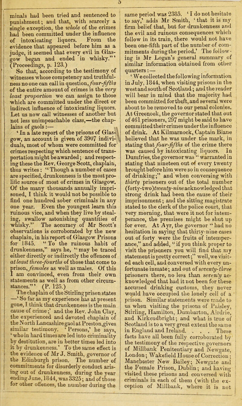 minals had been tried and sentenced to punishment; aud that, with scarcely a single exception, the whole of the crimes had been committed under the influence of intoxicating liquors. From the evidence that appeared before him as a judge, it seemed that every evil in Glas- gow began and ended in whisky.”1 (Proceedings, p. 123.) So that, according to the testimony of witnesses whose competency and truthful- ness no one can call in question, four-fifths of the entire amount of crimes is the very least 'proportion we can assign to those which are committed under the direct or indirect influence of intoxicating liquors. Let us now call witnesses of another but not less unimpeachable class,—the chap- lains of gaols:— ‘ In a late report of the prisons of Glas- gow, an account is given of 3907 indivi- duals, most of whom were committed for crimes respecting which sentence of trans- portation might be awarded; and respect- ing these the Rev. George Scott, chaplain, thus writes : “Though a number of cases are specified, drunkenness is the most pro- lific source of most of crimes in Glasgow. Of the many thousands annually impri- soned, I think it would not be possible to find one hundred sober criminals in any one year. Even the youngest learn this ruinous vice, and when they live by steal- ing, swallow astonishing quantities of whisky.” The accuracy of Mr Scott’s observations is corroborated by the new chaplain, in his report of Glasgow Prisons for 1845. “ To the ruinous habit of drunkenness,” says he, “ may be traced either directly or indirectly the offences of at least three-fourths of those that come to prison, females as well as males. Of this I am convinced, even from their own statements as well as from other circum- stances.”’ (P. 125.) The chaplain of the Stirling prison states —‘ So far as my experience has at present gone, I think that drunkenness is the main cause of crimeand the Rev. John Clay, the experienced and devoted chaplain of the North Lancashire gaol at Preston,gives similar testimony. ‘ Persons,’ he says, ‘ who in hard times are led into criminality by destitution, are in better times led into it by drunkenness.’ To the same effect is the evidence of Mr J. Smith, governor of the Edinburgh prison. The number of commitments for disorderly conduct aris- ing out of drunkenness, during the year ending J une, 1844, was 3325; and of those for other oflences, the number during the ! same period was 2385. ‘ I do not hesitate to say,’ adds Mr Smith, ‘ that it is my firm belief that, but for drunkenness and the evil and ruinous consequences which follow in its train, there would not have been one-fifth part of the number of com- mitments duringthe period.’ The follow- ing is Mr Logan’s general summary of similar information obtained from other I quarters:—- ‘ We collected the following information in July, 1844, when visiting prisons in the west and south of Scotland; and the reader will bear in mind that the majority had been committed for theft, and several were about to be removed to our penal colonies. At Greenock, the governor stated that out of 461 prisoners, 297 might be said to have committed their crimes under the influence ; of drink. At Kilmarnock, Captain Biane believed that he was under the mark, in stating that four-fifths of the crime there was caused by intoxicating liquors. In Dumfries, the governor was “ warranted in stating that nineteen out of every twenty brought before him were so in consequence of drinking;” and when conversing with j thirty prisoners out of the total number (forty-two^twenty-nine acknowledged that strong drink had been the cause of their imprisonment; and the sitting magistrate stated to the clerk of the police court, that very morning, that were it not for intem- perance, the premises might be shut up for ever. At Ayr, the governor “ had no hesitation in saying that thirty-nine cases out of forty were the fruits of intemper- ance,” and added, “if you think proper to visit the prisoners you will find that my statement is pretty correct;” well,we visit- ed each cell, and conversed with every un- fortunate inmate; and out of seventy-three prisoners there, no less than seventy ac- knowledged that had it not been for these accursed drinking customs, they never would have occupied the lonely cell of a ' prison. Similar statements were made to us when visiting the prisons of Paisley, i Stirling, Hamilton, Dumbarton, Airdrie, and Kirkcudbright; and what is true of Scotland is to a very great extent the same in England and Ireland. . . . These I facts have all been fully corroborated by the testimony of the respective governors of Millbank Penitentiary and Newgate, j London; Wakefield House of Correction ; ! Manchester New Bailey; Newgate and the Female Prison, Dublin; and having ! visited these prisons and conversed with criminals in each of them (with the ex- ception of Millbank, where it is not